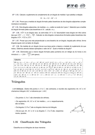 EP 1.93. Calcule o suplemento do complemento de um ângulo de medida θ que satisfaz a relação:

                                                     3θ − 6α + 9β − 60◦ = 0.

 EP 1.94. Prove que a medida do ângulo formado pelas bissetrizes de dois ângulos adjacentes comple-
mentares é constante.

 EP 1.95. Dois ângulos adjacentes, de medidas x e y , estão na razão de 3 para 7. Sabendo que a medida
do ângulo formado pelas suas bissetrizes é 30◦ , calcule x e y .
               ˆ
  EP 1.96. X OT é um ângulo raso; as semi-retas OY e OZ decompõem esse ângulo em três outros
                             ˆ
           ˆ = 2 · Y OZ = Z OT . Calcular os dois ângulos consecutivos formados pelas bissetrizes dos
                      ˆ
tais que X OY                3
           ˆ     ˆ      ˆ
ângulos X OY , Y OZ e Z OT .

 EP 1.97. Provar que uma reta perpendicular a uma bissetriz de um ângulo, traçada pelo vértice, forma
ângulos iguais com os lados do ângulo.

  EP 1.98. Da medida de um ângulo tira-se sua terça parte e depois a metade do suplemento do que
restou. Obtemos através destas operações o valor de 60◦ . Qual a medida do ângulo?

 EP 1.99. Demonstre que o menor ângulo formado pelos ponteiros de um relógio às (h) horas e (m)
                      11m
minutos é: α = (30h −     ) (em graus).
                       2

    Gabarito
    EP 1.46. (a) x = 5◦ , (b) x = 10◦ e y = 50◦ . EP 1.47. (a) 25◦ ; (b) 30◦ ; (c) x = 25◦ e α = 120◦ ; (d) x = 40◦ , y = 20◦ e
    α = 120◦ ; (e) x = 20◦ e α = 60◦ . EP 1.49. 115◦ , 65◦ . EP 1.51. 100◦ . EP 1.52. 30◦ , 50◦ . EP 1.53. 90◦ ; 50◦ e 140◦ . EP 1.54.
    60◦ , 120◦ e 120◦ . EP 1.55. 30◦ , 60◦ . EP 1.56. 45◦ . EP 1.57. 60◦ . EP 1.59. 10 mi n. EP 1.60. 20 mi n EP 1.61. 165◦ . EP
                                                                     n(n − 3)
    1.62. 13 h 5 mi n 27 s . EP 1.66. 5a. EP 1.67. 5a. EP 1.68. 170,           . EP 1.70. EP 1.71. 144◦ EP 1.72. 30◦ EP 1.73. 59◦ ,
                                                                         2
    60 e 61 EP 1.74. 45 20 EP 1.75. 22 17 43 ; 112 17 43 e 292 17 43′′ . EP 1.76. 54◦ . EP 1.77. 18◦ e 60◦ EP 1.78. 45◦
      ◦        ◦             ◦ ′′             ◦  ′  ′′     ◦  ′   ′′     ◦   ′

                                                                ˆ      ˆ              ˆ
    EP 1.79. 35◦ EP 1.80. 40◦ ; 60◦ ; 100◦ e 160◦ EP 1.81. X OA = B OY = 80◦ e AOB = 20◦ . EP 1.83. 9◦ EP 1.84. 105◦ ; 115◦ e
                                                                                                       5              2
    65 . EP 1.85. 165 . EP 1.86. 111 . EP 1.87. 12h20mi n. EP 1.88. 13h05mi n27s . EP 1.89. 4h5 mi n e 4h38 mi n. EP 1.90.
      ◦                 ◦               ◦
                                                                                                      11             11
      ˆ
    Q C R = 60◦ . EP 1.91. X = 2. EP 1.92. 90◦ − 2β + α. EP 1.93. 110◦ + 2α − 2β. EP 1.95. x = 18◦ e y = 42◦ . EP 1.96.
    45◦ ; 60◦ . EP 1.98. 90◦ .




Triângulos

 1.14 Deﬁnição. Dados três pontos A, B e C , não colineares, à reunião dos segmentos AB , BC e AC
chamamos triângulo ABC e indicamos por △ABC .



    ⋄ Os pontos A, B e C são chamados de vértices;

    ⋄ Os segmentos AB , BC e AC de medida c , a e b , respectivamente,
     são os lados;                                                                                                                C

                 ˆ ˆ ˆ
    ⋄ Os ângulos A, B e C são os ângulos internos do triângulo.                                                         b                a

                                           ˆ ˆ     ˆ
    ⋄ Diz-se que AB , BC e AC e os ângulos C , A e B são, respectiva-
                                                                                                               A              c              B
     mente, opostos.




  1.16         Classiﬁcação dos Triângulos

   Classiﬁca-se os triângulos de duas maneiras:
                                                                                                                                             27
 