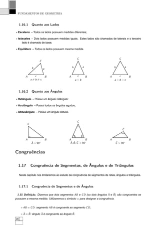 FUNDAMENTOS DE GEOMETRIA



     1.16.1    Quanto aos Lados

⋆ Escaleno – Todos os lados possuem medidas diferentes;

⋆ Isósceles – Dois lados possuem medidas iguais. Estes lados são chamados de laterais e o terceiro
     lado é chamado de base;

⋆ Equilátero – Todos os lados possuem mesma medida.


                                                       C                               C
                     C

               b                                  b         a                      b           a
                         a

          A      c           B                A        c        B              A     c             B
               a=b=c                                  a=b                          a=b=c



     1.16.2    Quanto aos Ângulos

⋆ Retângulo – Possui um ângulo retângulo;

⋆ Acutângulo – Possui todos os ângulos agudos;

⋆ Obtusângulo – Possui um ângulo obtuso.


                                                       C
           C
                                                                                           C
                                                           /




          A                  B                A             B                  A                   B
               ˆ
               A = 90◦                         ˆ ˆ ˆ
                                               A, B , C < 90◦                       ˆ
                                                                                    C > 90◦


Congruências

  1.17         Congruência de Segmentos, de Ângulos e de Triângulos

     Neste capítulo nos limitaremos ao estudo da congruência de segmentos de retas, ângulos e triângulos.



     1.17.1    Congruência de Segmentos e de Ângulos

                                                                       ˆ ˆ
 1.15 Deﬁnição. Dizemos que dois segmentos AB e C D (ou dois ângulos A e B ) são congruentes se
possuem a mesma medida. Utilizaremos o símbolo ≡ para designar a congruência.


      ⋄ AB ≡ C D : segmento AB é congruente ao segmento C D ;

        ˆ   ˆ          ˆ                        ˆ
      ⋄ A ≡ B : ângulo A é congruente ao ângulo B .
28
 