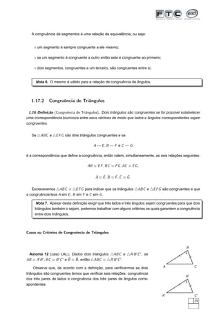 A congruência de segmentos é uma relação de equivalência, ou seja:


    ⋄ um segmento é sempre congruente a ele mesmo;

    ⋄ se um segmento é congruente a outro então este é congruente ao primeiro;

    ⋄ dois segmentos, congruentes a um terceiro, são congruentes entre si.


     Nota 6. O mesmo é válido para a relação de congruência de ângulos.




  1.17.2     Congruência de Triângulos

 1.16 Deﬁnição (Congruência de Triângulos). Dois triângulos são congruentes se for possível estabelecer
uma correspondência biunívoca entre seus vértices de modo que lados e ângulos correspondentes sejam
congruentes.


   Se △ABC e △E F G são dois triângulos congruentes e se

                                        A ↔ E, B ↔ F e C ↔ G

é a correspondência que deﬁne a congruência, então valem, simultaneamente, as seis relações seguintes:

                                    AB ≡ E F , BC ≡ F G , AC ≡ E G ,

                                         ˆ   ˆ ˆ    ˆ ˆ    ˆ
                                         A ≡ E, B ≡ F, C ≡ G.


   Escreveremos △ABC ≡ △E F G para indicar que os triângulos △ABC e △E F G são congruentes e que
a congruência leva A em E , B em F e C em G .

      Nota 7. Apesar desta deﬁnição exigir que três lados e três ângulos sejam congruentes para que dois
     triângulos também o sejam, podemos trabalhar com alguns critérios os quais garantem a congruência
     entre dois triângulos.



Casos ou Critérios de Congruência de Triângulos



                                                                                               B

 Axioma 12 (caso LAL). Dados dois triângulos △ABC e △A′ B ′ C ′ , se
                             ˆ   ˆ
AB ≡ A′ B ′ , BC ≡ B ′ C ′ e B ≡ B , então △ABC ≡ △A′ B ′ C ′ .

     Observe que, de acordo com a deﬁnição, para veriﬁcarmos se dois             A                  C

triângulos são congruentes temos que veriﬁcar seis relações: congruência
                                                                                               B′
dos três pares de lados e congruência dos três pares de ângulos corre-
spondentes.


                                                                                 A′                 C′
                                                                                                    29
 