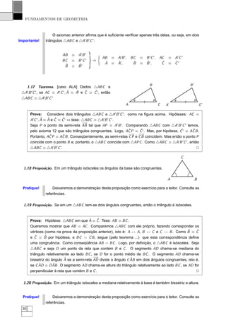FUNDAMENTOS DE GEOMETRIA



                    O axiomac anterior aﬁrma que é suﬁciente veriﬁcar apenas três delas, ou seja, em dois
Importante!    triângulos △ABC e △A′ B ′ C ′ :


                          AB    ≡ A′ B ′
                                                  AB       ≡ A′ B ′ ,   BC   ≡ B ′ C ′ , AC    ≡   A′ C ′
                          BC    ≡ B ′C ′     ⇒
                                                   ˆ         ˆ           ˆ     ˆ          ˆ        ˆ
                           ˆ      ˆ                A       ≡ A′ ,        B   ≡ B ′,       C    ≡   C′
                           B    ≡ B′



                                                                                  B                         B′
   1.17 Teorema. [caso ALA] Dados △ABC e
                                ˆ   ˆ    ˆ   ˆ
 △A′ B ′ C ′ , se AC ≡ A′ C ′ , A ≡ A′ e C ≡ C ′ , então
                  ′ ′ ′
 △ABC ≡ △A B C
                                                                    A                  C      A′                     C′

       Prova: Considere dois triângulos △ABC e △A′ B ′ C ′ . como na ﬁgura acima. Hipóteses: AC ≡
                ˆ ˆ ˆ       ˆ
       A′ C ′ , A ≡ A e C ≡ C ′ ⇔ tese: △ABC ≡ △A′ B ′ C ′ .
                                        −→
       Seja P o ponto da semi-reta AB tal que AP ≡ A′ B ′ . Comparando △ABC com △A′ B ′ C ′ temos,
                                                                  ˆ     ˆ                    ˆ      ˆ
       pelo axioma 12 que são triângulos congruentes. Logo, AC P ≡ C ′ . Mas, por hipótese, C ′ ≡ AC B .
       Portanto, AC  ˆ P ≡ AC B . Conseqüentemente, as semi-retas −P e −B coincidem. Mas então o ponto P
                            ˆ                                     C
                                                                    →
                                                                       C
                                                                        →

       coincide com o ponto B e, portanto, o △ABC coincide com △APC . Como △ABC ≡ △A′ B ′ C ′ , então
       △ABC ≡ △A′ B ′ C ’.                                                                             2

                                                                                                       C

  1.18 Proposição. Em um triângulo isósceles os ângulos da base são congruentes.

                                                                                               A                 B

  Pratique!        Deixaremos a demonstração desta proposição como exercício para o leitor. Consulte as
               referências.


  1.19 Proposição. Se em um △ABC tem-se dois ângulos congruentes, então o triângulo é isósceles.


                                         ˆ    ˆ
       Prova: Hipótese: △ABC em que A ≡ C . Tese: AB ≡ BC .
       Queremos mostrar que AB ≡ AC . Comparemos △ABC com ele próprio, fazendo corresponder os
                                                                                                ˆ
       vértices (como na prova da proposição anterior), isto é: A ↔ A, B ↔ C e C ↔ B . Como B ≡ C     ˆ
          ˆ     ˆ
       e C ≡ B por hipótese, e BC = C B , segue (pelo teorema ...) que esta correspondência deﬁne
       uma congruência. Como conseqüência AB = BC . Logo, por deﬁnição, o △ABC é isósceles. Seja
       △ABC e seja D um ponto da reta que contém B e C . O segmento AD chama-se mediana do
       triângulo relativamente ao lado BC , se D for o ponto médio de BC . O segmento AD chama-se
                           ˆ                −→                   ˆ
       bissetriz do ângulo A se a semi-reta AD divide o ângulo C AB em dois ângulos congruentes, isto é,
            ˆ ≡ D AB . O segmento AD chama-se altura do triângulo relativamente ao lado BC , se AD for
       se C AD       ˆ
       perpendicular à reta que contém B e C .                                                        2


  1.20 Proposição. Em um triângulo isósceles a mediana relativamente à base é também bissetriz e altura.


  Pratique!        Deixaremos a demonstração desta proposição como exercício para o leitor. Consulte as
               referências.
  30
 