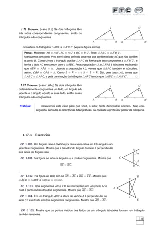 C                            C′
   1.21 Teorema. [caso LLL] Se dois triângulos têm
três lados correspondentes congruentes, então os
triângulos são congruentes.
                                                                  A                     B       A′                    B′

      Considere os triângulos △ABC e △A′ B ′ C ′ (veja na ﬁgura acima).

       Prova: Hipótese: AB ≡ A′ B ′ , AC ≡ A′ C ′ e BC ≡ B ′ C ′ . Tese: △ABC ≡ △A′ B ′ C ′ .
       Marquemos um ponto P no semi-plano deﬁnido pela reta que contém o lado AC que não contém
       o ponto B . Construímos o triângulo auxiliar △APC de forma que seja congruente a △A′ B ′ C ′ . e
       tenha o lado AC em comum com o △ABC . Pela proposição 4.2, o △PAB é isósceles implicando
             ˆ        ˆ
       que ABP ≡ APB = α. Usando a proposição 4.2, vemos que △BPC também é isósceles,
                 ˆ       ˆ                ˆ    ˆ                  ˆ    ˆ
       assim, C BP ≡ C PB = β. Como B = P = α + β → B = P . Daí, pelo caso LAL, temos que
       △ABC ≡ △APC , e pela construção do triângulo △APC temos que △ABC ≡ △A′ B ′ C ′ .              2


  1.22 Teorema. [caso LAAO ] Se dois triângulos têm                             C                            C′
ordenadamente congruentes um lado, um ângulo ad-
jacente e o ângulo oposto a esse lado, então esses
triângulos são congruentes.
                                                                  A                     B       A′                    B′

    Pratique!       Deixaremos este caso para que você, o leitor, tente demonstrar sozinho. Não con-
                 seguindo, consulte as referências bibliográﬁcas, ou consulte o professor gestor da disciplina.




      1.17.3    Exercícios

  EP 1.100. Um ângulo raso é dividido por duas semi-retas em três ângulos ad-
jacentes congruentes. Mostre que a bissetriz do ângulo do meio é perpendicular
                                                                                                         A
aos lados do ângulo raso.                                                                                    α
    EP 1.101. Na ﬁgura ao lado os ângulos α e β são congruentes. Mostre que                 C
                                                                                                             β
                                     AC = BC .                                                           B

.
 EP 1.102. Na ﬁgura ao lado tem-se AB = AC e BD = C E . Mostre que:                                          D
△AC D ≡ △ABE e △BC D ≡ △C BE .                                                                       B

 EP 1.103. Dois segmentos AB e C D se interceptam em um ponto M o
                                                                                    A
qual é ponto médio dos dois segmentos. Mostre que AC = BD .

  EP 1.104. Em um triângulo ABC a altura do vértice A é perpendicular ao                             C
lado BC e o divide em dois segmentos congruentes. Mostre que AB = AC .                                       E



  EP 1.105. Mostre que os pontos médios dos lados de um triângulo isósceles formam um triângulo
também isósceles.
                                                                                                                 31
 