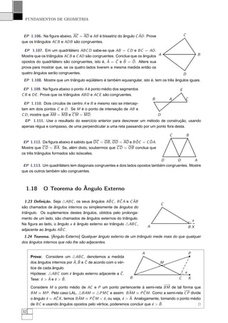 FUNDAMENTOS DE GEOMETRIA



                                                                 ˆ
 EP 1.106. Na ﬁgura abaixo, AC = AD e AB é bissetriz do ângulo C AD . Prove                      C
que os triângulos AC B e ADB são congruentes.

 EP 1.107. Em um quadrilátero ABC D sabe-se que AB = C D e BC = AD .
Mostre que os triângulos AC B e C AD são congruentes. Conclua que os ângulos A                               B
                                                 ˆ    ˆ  ˆ     ˆ
opostos do quadrilátero são congruentes, isto é, A = C e B = D . Altere sua
prova para mostrar que, se os quatro lados tiverem a mesma medida então os
quatro ângulos serão congruentes.                                                                D
 EP 1.108. Mostre que um triângulo eqüilátero é também equiangular, isto é, tem os três ângulos iguais.

 EP 1.109. Na ﬁgura abaixo o ponto A é ponto médio dos segmentos                             E
C B e DE . Prove que os triângulos ABD e AC E são congruentes.
                                                                             B           A       C
 EP 1.110. Dois círculos de centro A e B e mesmo raio se intercep-
tam em dois pontos C e D . Se M é o ponto de interseção de AB e
C D , mostre que AM = MB e C M = MD .                                            D
 EP 1.111. Use o resultado do exercício anterior para descrever um método de construção, usando
apenas régua e compasso, de uma perpendicular a uma reta passando por um ponto fora desta.

                                                                                         C           B
                                                              ˆ      ˆ
 EP 1.112. Da ﬁgura abaixo é sabido que OC = OB , OD = AO e B OC = C OA.
Mostre que C D = BA. Se, além disto, soubermos que C D = OB conclua que
os três triângulos formados são isósceles.
                                                                               D       O        A
 EP 1.113. Um quadrilátero tem diagonais congruentes e dois lados opostos também congruentes. Mostre
que os outros também são congruentes.



  1.18      O Teorema do Ângulo Externo

                                                 ˆ     ˆ      ˆ
  1.23 Deﬁnição. Seja △ABC , os seus ângulos ABC , B C A e C AB
                                                                                     C
são chamados de ângulos internos ou simplesmente de ângulos do
triângulo. Os suplementos destes ângulos, obtidos pelo prolonga-
mento de um lado, são chamados de ângulos externos do triângulo.
                                                                                                         e
Na ﬁgura ao lado, o ângulo e é ângulo externo ao triângulo △ABC ,
                                                                         A                           BX
                     ˆ
adjacente ao ângulo ABC .
 1.24 Teorema. [Ângulo Externo] Qualquer ângulo externo de um triângulo mede mais do que qualquer
dos ângulos internos que não lhe são adjacentes.

                                                                     A                               P
     Prova: Considere um △ABC , denotemos a medida
                              ˆ ˆ ˆ
     dos ângulos internos por A, B e C de acordo com o vér-                      M
     tice de cada ângulo.
     Hipótese: △ABC com ˆ ângulo externo adjacente a C .
                           e                            ˆ                                        e
            e ˆ e ˆ
     Tese: ˆ > A e ˆ > B .                                    B                              C       X
                                                                                  −→
                                                                                   −
     Considere M o ponto médio de AC e P um ponto pertencente à semi-reta BM de tal forma que
                                                               ˆ       ˆ                    −→
     BM ≡ MP . Pelo caso LAL, △BAM ≡ △PMC e assim: B AM ≡ P C M . Como a semi-reta C P divide
              e    ˆ             ˆ      ˆ     e            e ˆ
     o ângulo ˆ = AC X , temos B AM ≡ P C M < ˆ , ou seja, ˆ > A. Analogamente, tomando o ponto médio
                                                                          e ˆ
     de BC e usando ângulos opostos pelo vértice, poderemos concluir que ˆ > B .                   2
32
 