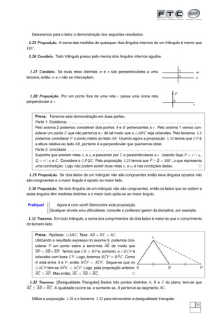 Deixaremos para o leitor a demonstração dos seguintes resultados:

 1.25 Proposição. A soma das medidas de quaisquer dois ângulos internos de um triângulo é menor que
180◦.

 1.26 Corolário. Todo triângulo possui pelo menos dois ângulos internos agudos.



  1.27 Corolário. Se duas retas distintas m e n são perpendiculares a uma                                                                                                          m
terceira, então m e n não se interceptam.                                                                                                                                          n



                                                                                                                                                           P
  1.28 Proposição. Por um ponto fora de uma reta r passa uma única reta
perpendicular a r .
                                                                                                                                                                               r


    Prova: Faremos esta demonstração em duas partes.
    Parte 1: Existência . . . . . . . . . . . . . . . . . . . . . . . . . . . . . . . . . . . . . . . . . . . . . . . . . . . . . . . . . . . . . . . . . . . . . . . . . . . . . . . . .
    Pelo axioma 2 podemos considerar dois pontos A e B pertencentes a r . Pelo axioma 1 vamos con-
    siderar um ponto C que não pertence a r de tal modo que o △ABC seja isósceles. Pelo teorema 1.5
    podemos considerar P o ponto médio do lado AB . Usando agora a proposição 1.20 temos que C P é
    a altura relativa ao lado AB , portanto é a perpendicular que queríamos obter.
    Parte 2: Unicidade . . . . . . . . . . . . . . . . . . . . . . . . . . . . . . . . . . . . . . . . . . . . . . . . . . . . . . . . . . . . . . . . . . . . . . . . . . . . . . . . .
    Suponha que existam retas r1 e r2 e passando por C e perpendiculares a r . Usando Seja P = r ∩ r1 ,
    Q = r ∩ r2 e C . Considere o △PQC . Pela proposição 1.25 temos que P + Q = 180◦ , o que representa                     ˆ ˆ
    uma contradição. Logo não podem existir duas retas r1 e r2 e nas condições dadas.                                                                                                  2

 1.29 Proposição. Se dois lados de um triângulo não são congruentes então seus ângulos opostos não
são congruentes e o maior ângulo é oposto ao maior lado.

 1.30 Proposição. Se dois ângulos de um triângulo não são congruentes, então os lados que se opõem a
estes ângulos têm medidas distintas e o maior lado opõe-se ao maior ângulo.

Pratique!              Agora é com você! Demonstre esta proposição.
                    Qualquer dúvida e/ou diﬁculdade, consulte o professor gestor da disciplina, por exemplo.

 1.31 Teorema. Em todo triângulo, a soma dos comprimentos de dois lados é maior do que o comprimento
do terceiro lado.

    Prova: Hipótese: △ABC . Tese: AB + BC > AC .
                                                                                                                                  C
    Utilizando o resultado expresso no axioma 9, podemos con-
                                             −→
    siderar P um ponto sobre a semi-reta AB de modo que
    AP = AB + BP . Temos que C B ≡ BP e, portanto, o △BC P é
                                             ˆ       ˆ
    isósceles com base C P . Logo, teremos B C P ≡ B PC . Como
                                 ˆ       ˆ
    B está entre A e P , então B C P < AC P . Segue-se que no                                                                      ||                                ||
    △AC P têm-se B PCˆ < AC P . Logo, pela proposição anterior, A
                             ˆ                                                                                                                      B                                   P
    AC < AP . Mas então, AC < AB + BC .                      2

 1.32 Teorema. [Desigualdade Triangular] Dados três pontos distintos A, B e C do plano, tem-se que
AC ≤ AB + BC . A igualdade ocorre se, e somente se, B pertence ao segmento AC .

   Utilize a proposição 1.28 e o teorema 1.32 para demonstrar a desigualdade triangular.
                                                                                                                                                                                   33
 
