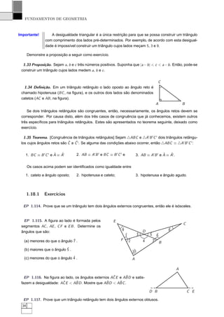 FUNDAMENTOS DE GEOMETRIA



Importante!         A desigualdade triangular é a única restrição para que se possa construir um triângulo
                 com comprimento dos lados pré-determinados. Por exemplo, de acordo com esta desigual-
                 dade é impossível construir um triângulo cujos lados meçam 5, 3 e 9.

       Demonstre a proposição a seguir como exercício.

  1.33 Proposição. Sejam a, b e c três números positivos. Suponha que |a − b | < c < a − b . Então, pode-se
 construir um triângulo cujos lados medem a, b e c .


                                                                                                  C
   1.34 Deﬁnição. Em um triângulo retângulo o lado oposto ao ângulo reto é
 chamado hipotenusa (BC , na ﬁgura), e os outros dois lados são denominados
 catetos (AC e AB , na ﬁgura).
                                                                                                  A               B
     Se dois triângulos retângulos são congruentes, então, necessariamente, os ângulos retos devem se
 corresponder. Por causa disto, além dos três casos de congruência que já conhecemos, existem outros
 três especíﬁcos para triângulos retângulos. Estes são apresentados no teorema seguinte, deixado como
 exercício.

   1.35 Teorema. [Congruência de triângulos retângulos] Sejam △ABC e △A′ B ′ C ′ dois triângulos retângu-
                             ˆ   ˆ
 los cujos ângulos retos são C e C ′ . Se alguma das condições abaixo ocorrer, então △ABC ≡ △A′ B ′ C ′ :

                     ˆ   ˆ
   1. BC ≡ B ′ C ′ e A ≡ A′        2. AB ≡ A′ B ′ e BC ≡ B ′ C ′ e                                ˆ   ˆ
                                                                                 3. AB ≡ A′ B ′ e A ≡ A′ .


       Os casos acima podem ser identiﬁcados como igualdade entre

   1. cateto e ângulo oposto;      2. hipotenusa e cateto;                       3. hipotenusa e ângulo agudo.




       1.18.1    Exercícios

  EP 1.114. Prove que se um triângulo tem dois ângulos externos congruentes, então ele é isósceles.


  EP 1.115. A ﬁgura ao lado é formada pelos               E
                                                                                                                  C
 segmentos AC , AE , C F e E B . Determine os
                                                                ˆ
                                                                9                                         ˆ
                                                                                                          8
 ângulos que são:                                                                     D
                                                                     ˆ
                                                                     1            ˆ
                                                                                  3       ˆ
                                                                                          5       ˆ
                                                                                                  6
   (a) menores do que o ângulo ˆ .
                               7                               F         ˆ
                                                                         2            ˆ
                                                                                      4       ˆ
                                                                                              7       B
   (b) maiores que o ângulo ˆ .
                            5                                                ˆ
                                                                             10
   (c) menores do que o ângulo ˆ .
                               4                                             A

                                                                                                              A

                                                    ˆ      ˆ
   EP 1.116. Na ﬁgura ao lado, os ângulos externos AC E e ABD e satis-
                        ˆ      ˆ                 ˆ      ˆ
 fazem a desigualdade: AC E < ABD . Mostre que ABD < ABC .

                                                                                          D B                         C E

  EP 1.117. Prove que um triângulo retângulo tem dois ângulos externos obtusos.
  34
 