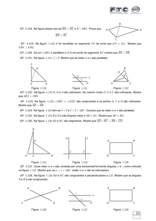 B
                                            ˆ    ˆ
 EP 1.118. Na ﬁgura abaixo tem-se BD > BC e A > ABC . Prove que                         A                               D

                                          BD > AC .
                                                                                                 C
  EP 1.119. Na ﬁgura 1.119 H foi escolhido no segmento F G de sorte que E H ≡ E G . Mostre que
  ˆ > E HG .
E HF    ˆ

 EP 1.120. Se um △ABC é eqüilátero e D é um ponto do segmento BC mostre que AD > DB .
 EP 1.121. Na ﬁgura 1.121, ˆ ≡ ˆ Mostre que as retas m e n são paralelas.
                           1 2.

              F
                          H                                                                              B
                                                                                                     D
                                                                2                                        E
                                                                                n
                                                                    1
              E               G                                             m               A                  C
              Figura 1.119                                Figura 1.121                          Figura 1.122
 EP 1.122. Na ﬁgura 1.122 B , D e A são colineares. Do mesmo modo D , E e C são colineares. Mostre
     ˆ       ˆ
que AE C > D BC .
 EP 1.123. Na ﬁgura 1.123, △ABC ≡ △E DC são congruentes e os pontos A, C e D são colineares.
Mostre que AD > AB .
 EP 1.124. Na ﬁgura 1.124 tem-se ˆ ≡ ˆ e ˆ + ˆ = 180◦ . Conclua que as retas m e n são paralelas.
                                 1 2 1 2
                          ˆ ˆ
 EP 1.125. Na ﬁgura 1.125 B e D e são ângulos retos e AB ≡ DC . Mostre que AD ≡ BC .
 EP 1.126. Na ﬁgura 1.126 AD e BC são segmentos. Mostre que AD + BC > AB + C D .


                  B


                                                 m                          n
                      E                                                                 A                          B



                                                      ˆ
                                                      1                 ˆ
                                                                        2
      A           C               D                                                     D                          C

              Figura 1.123                                Figura 1.124                          Figura 1.125
 EP 1.127. Duas retas m e n são cortadas por uma transversal formando ângulos α e γ como indicado
na ﬁgura 1.127. Mostre que, se α + γ = 180◦, então m e n não se interceptam.
 EP 1.128. Na ﬁgura 1.128 AD e BC são congruentes e perpendiculares a C D . Mostre que os ângulos
ˆ ˆ
A e B e são congruentes.


          A                                 B                                           A                          B
                                                            γ
                                                                                    n
                                                                    α
  C                                   D                                         m       D                          C

              Figura 1.126                                Figura 1.127                          Figura 1.128
                                                                                                                       35
 