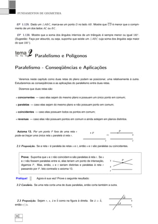 FUNDAMENTOS DE GEOMETRIA



 EP 1.129. Dado um △ABC , marca-se um ponto D no lado AB . Mostre que C D é menor que o compri-
mento de um dos lados AC ou BC .

  EP 1.130. Mostre que a soma dos ângulos internos de um triângulo é sempre menor ou igual 180◦ .
(Sugestão: Faça por absurdo, ou seja, suponha que existe um △ABC cuja soma dos ângulos seja maior
do que 180◦ ).




                 Paralelismo e Polígonos

Paralelismo - Conseqüências e Aplicações

   Veremos neste capítulo como duas retas do plano podem se posicionar, uma relativamente à outra.
Estudaremos as conseqüências e as aplicações do paralelismo entre duas retas.

     Dizemos que duas retas são


⋆ concorrentes — caso elas sejam do mesmo plano e possuam um único ponto em comum;

⋆ paralelas — caso elas sejam do mesmo plano e não possuam ponto em comum;

⋆ coincidentes — caso elas possuam todos os pontos em comum;

⋆ reversas — caso elas não possuam pontos em comum e ainda estejam em planos distintos.



  Axioma 13. Por um ponto P fora de uma reta r                                             P
                                                                   P
pode-se traçar uma única reta s paralela à reta r .                                ⇒                       s

                                                                               r                           r

 2.1 Proposição. Se a reta r é paralela às retas s e t , então s e t são paralelas ou coincidentes.



      Prova: Suponha que s e t não coincidem e são paralelas à reta r . Se s
      e t não fossem paralelas entre si, elas teriam um ponto de interseção,           t       P
      digamos P . Mas, então, s e t seriam distintas e paralelas à reta r
                                                                                       s
      passando por P . Isto contradiz o axioma 13.
                                                                                       r

Pratique!          Agora é sua vez! Prove o seguinte resultado:

 2.2 Corolário. Se uma reta corta uma de duas paralelas, então corta também a outra.



                                                                                                   ˆ
                                                                                                   b
 2.3 Proposição. Sejam r , s , ˆ e ˆ como na ﬁgura à direita. Se ˆ ≡ ˆ ,
                               a b                               a   b                                 s
                                                                                           ˆ
                                                                                           a
então r //s .
                                                                                                       r


36
 