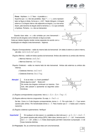 Prova: Hipótese: ˆ ≡ ˆ . Tese: r é paralela a s .
                        a b                                                                                 B
      Suponha que r e s não são paralelas. Seja P = r ∩ s , como represen-                                      ˆ
                                                                                                                b
      tado na ﬁgura à direta, forma-se o △ABP . Neste triângulo ˆ é ângulo
                                                                  a
                                                                                                        ˆ
                                                                                                        a
      externo e ˆ é ângulo interno não adjacente ao ângulo ˆ , ou vice-versa.
                b                                          a                                                                r
                                                                                            A                       P
      Assim, pelo teorema do ângulo externo teríamos ˆ = ˆ o que contradiz
                                                        a b                                                                 s
      a hipótese. Portanto, r e s não se intersectam.
                                                                                2

                                                                                            ˆ
                                                                                            b                           s
                                                                                    ˆ
                                                                                    f
     Quando duas retas r e s são cortadas por uma transversal t
                                                                                                    ˆ
                                                                                                    d
 formam-se oito ângulos como indicado na ﬁgura ao lado.                                 ˆ
                                                                                        h                   ˆ
                                                                                                            a
                                                                                                ˆ
                                                                                                e
 Cada par destes ângulos recebe nomes especiais de acordo com a                                                         r
                                                                                                                ˆ
                                                                                                                c
 localização em relação à reta transversal t . Vejamos:                                             g
                                                                                                    ˆ
                                                                                                                t


   Ângulos Correspondentes – estão do mesmo lado da transversal. Um deles é externo e outro é interno,
      são eles: ˆ e ˆ ; ˆ e d ; ˆ e ˆ ; g e ˆ .
                a b c ˆ e f ˆ h

   Ângulos Alternos – estão em lados opostos da transversal. Ambos são esternos ou ambos são internos.
           ⋆ Alternos Internos: ˆ e ˆ ; d e ˆ.
                                a h ˆ i
           ⋆ Alternos Externos: ˆ e ˆ ; ˆ e g .
                                c f b ˆ

   Ângulos Colaterais – estão na mesmo lado da reta transversal. Ambos são externos ou ambos são
      internos.
           ⋆ Colaterais Internos: ˆ e d ; ˆ e ˆ .
                                  a ˆ e h
           ⋆ Colaterais Externos: ˆ e ˆ ; ˆ e g .
                                  b c f ˆ


                                                                                            ˆ
                                                                                            b
  Atenção!          E se as retas r e s forem paralelas?                            ˆ
                                                                                    f                                   s
               Muda alguma coisa? Muda sim!                                                         ˆ a
                                                                                                    d ˆ
               Os nomes dos ângulos continuam os mesmos. Con-                           ˆ ˆ
                                                                                        h e                             r
               tudo, eles passam a apresentar as seguintes carac-                                               ˆ
                                                                                                                c
                                                                                                    g
                                                                                                    ˆ
               terísticas:
                                                                                                                t


   (1) Ângulos correspondentes congruentes. Isto é, ˆ = ˆ ; ˆ = d ; ˆ = ˆ e g = ˆ .
                                                    a b c ˆ e f ˆ h

   (2) Ângulos alternos internos congruentes. Ou seja, ˆ = ˆ e d = ˆ .
                                                       a h ˆ e
       De fato. Como ˆ e ˆ são ângulos correspondentes, temos ˆ = ˆ . Por outro lado, ˆ = ˆ por serem
                      a b                                          a  b                 b    h
       opostos pelo vértice. Por transitividade temos ˆ = ˆ . Para mostrar que d = ˆ basta usar o mesmo
                                                      a   h                    ˆ   e
       raciocínio.

   (3) Ângulos colaterais suplementares. Veriﬁque!


Importante!        Em qualquer um dos casos (r e s paralelas ou não) note que ˆ = g , ˆ = ˆ , ˆ = ˆ e d = ˆ ,
                                                                              a ˆ b h c e ˆ f
               por serem opostos pelo vértice (OPV). Além disso, teremos que ˆ + ˆ = 180◦. Inversamente,
                                                                             b c
                  ˆ + ˆ = 180◦ , então ˆ ≡ ˆ . Estas observações permitem reescrever a proposição 2.3 de
               se b c                  a b
               duas maneiras distintas.

  2.4 Proposição. Se, ao cortarmos duas retas com uma transversal,
                                                                                                                            37
 