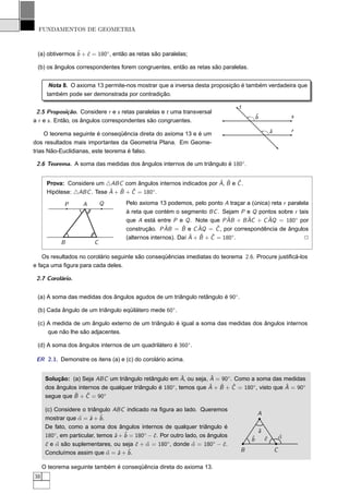 FUNDAMENTOS DE GEOMETRIA



 (a) obtivermos ˆ + ˆ = 180◦ , então as retas são paralelas;
                b c

 (b) os ângulos correspondentes forem congruentes, então as retas são paralelas.


       Nota 8. O axioma 13 permite-nos mostrar que a inversa desta proposição é também verdadeira que
      também pode ser demonstrada por contradição.

                                                                                 t
 2.5 Proposição. Considere r e s retas paralelas e t uma transversal
                                                                                         ˆ
                                                                                         b                   s
a r e s . Então, os ângulos correspondentes são congruentes.
                                                                                                 ˆ
                                                                                                 a           r
     O teorema seguinte é conseqüência direta do axioma 13 e é um
dos resultados mais importantes da Geometria Plana. Em Geome-
trias Não-Euclidianas, este teorema é falso.

 2.6 Teorema. A soma das medidas dos ângulos internos de um triângulo é 180◦ .


                                                                  ˆ ˆ ˆ
      Prova: Considere um △ABC com ângulos internos indicados por A, B e C .
                            ˆ + B + C = 180◦.
      Hipótese: △ABC . Tese A   ˆ ˆ

             P      A        Q        Pelo axioma 13 podemos, pelo ponto A traçar a (única) reta r paralela
                                      à reta que contém o segmento BC . Sejam P e Q pontos sobre r tais
                                                                            ˆ     ˆ       ˆ
                                      que A está entre P e Q . Note que P AB + B AC + C AQ = 180◦ por
                                      construção. P ABˆ = B e C AQ = C , por correspondência de ângulos
                                                            ˆ     ˆ      ˆ
                                                               ˆ ˆ ˆ
                                      (alternos internos). Daí A + B + C = 180◦ .                        2
            B            C

    Os resultados no corolário seguinte são conseqüências imediatas do teorema 2.6. Procure justiﬁcá-los
e faça uma ﬁgura para cada deles.

 2.7 Corolário.


 (a) A soma das medidas dos ângulos agudos de um triângulo retângulo é 90◦ .

 (b) Cada ângulo de um triângulo eqüilátero mede 60◦ .

 (c) A medida de um ângulo externo de um triângulo é igual a soma das medidas dos ângulos internos
     que não lhe são adjacentes.

 (d) A soma dos ângulos internos de um quadrilátero é 360◦ .

 ER 2.1. Demonstre os itens (a) e (c) do corolário acima.


                                                          ˆ         ˆ
      Solução: (a) Seja ABC um triângulo retângulo em A, ou seja, A = 90◦ . Como a soma das medidas
                                                                   ˆ ˆ     ˆ                    ˆ
      dos ângulos internos de qualquer triângulo é 180◦, temos que A + B + C = 180◦ , visto que A = 90◦
                ˆ + C = 90◦
      segue que B    ˆ

      (c) Considere o triângulo ABC indicado na ﬁgura ao lado. Queremos
                                                                                         A
      mostrar que α = ˆ + ˆ .
                  ˆ a b
      De fato, como a soma dos ângulos internos de qualquer triângulo é
                                                                                         ˆ
                                                                                         a
      180◦, em particular, temos ˆ + ˆ = 180◦ − ˆ . Por outro lado, os ângulos
                                 a b            c                                    ˆ                   α
                                                                                                         ˆ
                                                                                     b       ˆ
                                                                                             c
      ˆ e α são suplementares, ou seja ˆ + α = 180◦ , donde α = 180◦ − ˆ .
      c ˆ                                c ˆ                     ˆ          c
      Concluímos assim que α = ˆ + ˆ .
                              ˆ a b                                              B                   C

     O teorema seguinte também é conseqüência direta do axioma 13.
38
 