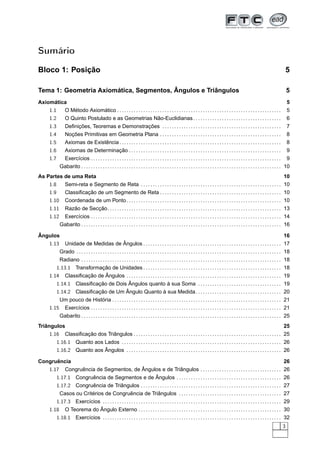 Sumário

Bloco 1: Posição                                                                                                                                                                                 5

Tema 1: Geometria Axiomática, Segmentos, Ângulos e Triângulos                                                                                                                                    5
Axiomática                                                                                                                                                                                       5
    1.1  O Método Axiomático . . . . . . . . . . . . . . . . . . . . . . . . . . . . . . . . . . . . . . . . . . . . . . . . . . . . . . . . . . . . . . . . . . . . .                           5
    1.2  O Quinto Postulado e as Geometrias Não-Euclidianas . . . . . . . . . . . . . . . . . . . . . . . . . . . . . . . . . . . . .                                                            6
        1.3         Deﬁnições, Teoremas e Demonstrações . . . . . . . . . . . . . . . . . . . . . . . . . . . . . . . . . . . . . . . . . . . . . . . . . .                                      7
        1.4         Noções Primitivas em Geometria Plana . . . . . . . . . . . . . . . . . . . . . . . . . . . . . . . . . . . . . . . . . . . . . . . . . . .                                   8
        1.5         Axiomas de Existência . . . . . . . . . . . . . . . . . . . . . . . . . . . . . . . . . . . . . . . . . . . . . . . . . . . . . . . . . . . . . . . . . . . .                8
        1.6      Axiomas de Determinação . . . . . . . . . . . . . . . . . . . . . . . . . . . . . . . . . . . . . . . . . . . . . . . . . . . . . . . . . . . . . . . . 9
        1.7      Exercícios . . . . . . . . . . . . . . . . . . . . . . . . . . . . . . . . . . . . . . . . . . . . . . . . . . . . . . . . . . . . . . . . . . . . . . . . . . . . . . . . 9
                Gabarito . . . . . . . . . . . . . . . . . . . . . . . . . . . . . . . . . . . . . . . . . . . . . . . . . . . . . . . . . . . . . . . . . . . . . . . . . . . . . . . . . . . . 10
As Partes de uma Reta                                                                                                                                                                         10
    1.8   Semi-reta e Segmento de Reta . . . . . . . . . . . . . . . . . . . . . . . . . . . . . . . . . . . . . . . . . . . . . . . . . . . . . . . . . . .                                  10
    1.9   Classiﬁcação de um Segmento de Reta . . . . . . . . . . . . . . . . . . . . . . . . . . . . . . . . . . . . . . . . . . . . . . . . . . .                                           10
    1.10 Coordenada de um Ponto . . . . . . . . . . . . . . . . . . . . . . . . . . . . . . . . . . . . . . . . . . . . . . . . . . . . . . . . . . . . . . . . .                             10
        1.11     Razão de Secção. . . . . . . . . . . . . . . . . . . . . . . . . . . . . . . . . . . . . . . . . . . . . . . . . . . . . . . . . . . . . . . . . . . . . . . . . 13
        1.12     Exercícios . . . . . . . . . . . . . . . . . . . . . . . . . . . . . . . . . . . . . . . . . . . . . . . . . . . . . . . . . . . . . . . . . . . . . . . . . . . . . . . . 14
                Gabarito . . . . . . . . . . . . . . . . . . . . . . . . . . . . . . . . . . . . . . . . . . . . . . . . . . . . . . . . . . . . . . . . . . . . . . . . . . . . . . . . . . . . 16

Ângulos                                                                                                                                                                                  16
   1.13 Unidade de Medidas de Ângulos . . . . . . . . . . . . . . . . . . . . . . . . . . . . . . . . . . . . . . . . . . . . . . . . . . . . . . . . . . 17
       Grado . . . . . . . . . . . . . . . . . . . . . . . . . . . . . . . . . . . . . . . . . . . . . . . . . . . . . . . . . . . . . . . . . . . . . . . . . . . . . . . . . . . . . . 18
            Radiano . . . . . . . . . . . . . . . . . . . . . . . . . . . . . . . . . . . . . . . . . . . . . . . . . . . . . . . . . . . . . . . . . . . . . . . . . . . . . . . . . . . . 18
           1.13.1 Transformação de Unidades . . . . . . . . . . . . . . . . . . . . . . . . . . . . . . . . . . . . . . . . . . . . . . . . . . . . . . . . . . 18
        1.14 Classiﬁcação de Ângulos . . . . . . . . . . . . . . . . . . . . . . . . . . . . . . . . . . . . . . . . . . . . . . . . . . . . . . . . . . . . . . . . . 19
           1.14.1 Classiﬁcação de Dois Ângulos quanto à sua Soma . . . . . . . . . . . . . . . . . . . . . . . . . . . . . . . . . . .                                                        19
           1.14.2 Classiﬁcação de Um Ângulo Quanto à sua Medida. . . . . . . . . . . . . . . . . . . . . . . . . . . . . . . . . . . .                                                        20
            Um pouco de História . . . . . . . . . . . . . . . . . . . . . . . . . . . . . . . . . . . . . . . . . . . . . . . . . . . . . . . . . . . . . . . . . . . . . . .                21
        1.15 Exercícios . . . . . . . . . . . . . . . . . . . . . . . . . . . . . . . . . . . . . . . . . . . . . . . . . . . . . . . . . . . . . . . . . . . . . . . . . . . . . . . .       21
                Gabarito . . . . . . . . . . . . . . . . . . . . . . . . . . . . . . . . . . . . . . . . . . . . . . . . . . . . . . . . . . . . . . . . . . . . . . . . . . . . . . . . . . . . 25
Triângulos                                                                                                                                                        25
     1.16 Classiﬁcação dos Triângulos . . . . . . . . . . . . . . . . . . . . . . . . . . . . . . . . . . . . . . . . . . . . . . . . . . . . . . . . . . . . . . 25
              1.16.1 Quanto aos Lados . . . . . . . . . . . . . . . . . . . . . . . . . . . . . . . . . . . . . . . . . . . . . . . . . . . . . . . . . . . . . . . . . . . 26
              1.16.2 Quanto aos Ângulos . . . . . . . . . . . . . . . . . . . . . . . . . . . . . . . . . . . . . . . . . . . . . . . . . . . . . . . . . . . . . . . . . 26

Congruência                                                                                                                      26
   1.17 Congruência de Segmentos, de Ângulos e de Triângulos . . . . . . . . . . . . . . . . . . . . . . . . . . . . . . . . . . 26
              1.17.1 Congruência de Segmentos e de Ângulos . . . . . . . . . . . . . . . . . . . . . . . . . . . . . . . . . . . . . . . . . . . .                                            26
              1.17.2 Congruência de Triângulos . . . . . . . . . . . . . . . . . . . . . . . . . . . . . . . . . . . . . . . . . . . . . . . . . . . . . . . . . . .                          27
               Casos ou Critérios de Congruência de Triângulos . . . . . . . . . . . . . . . . . . . . . . . . . . . . . . . . . . . . . . . . . . .                                          27
              1.17.3 Exercícios . . . . . . . . . . . . . . . . . . . . . . . . . . . . . . . . . . . . . . . . . . . . . . . . . . . . . . . . . . . . . . . . . . . . . . . . . . .         29
        1.18 O Teorema do Ângulo Externo . . . . . . . . . . . . . . . . . . . . . . . . . . . . . . . . . . . . . . . . . . . . . . . . . . . . . . . . . . . . 30
           1.18.1 Exercícios . . . . . . . . . . . . . . . . . . . . . . . . . . . . . . . . . . . . . . . . . . . . . . . . . . . . . . . . . . . . . . . . . . . . . . . . . . . 32
                                                                                                                                                                                             3
 