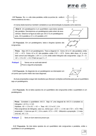 D           C
 2.8 Teorema. Se r e s são retas paralelas, então os pontos de r estão à




                                                                               /


                                                                                           /
                                                                               /


                                                                                           /
mesma distância da reta s .
                                                                               A           B
   A inversa deste teorema é também verdadeira e sua demonstração é proposta como exercício.

      Nota 9. Um paralelogramo é um quadrilátero cujos lados opostos                   D                       C
     são paralelos. Denotaremos um paralelogramo pela ordem de seus
     vértices. Observe na ﬁgura ao lado que ABC D é um paralelogramo
     pois, AB é paralelo a DC e AD paralelo a BC .                             A                       B

                                                                               D                       C
  2.9 Proposição. Em um paralelogramo, lados e ângulos opostos são




                                                                               /



                                                                                               /
congruentes.
                                                                           A                   B

     Prova: Seja ABC D um paralelogramo. Trace a diagonal AC . Como AB e DC são paralelos, então
       ˆ      ˆ                                        ˆ        ˆ
     B AC ≡ AC D . Como AD e BC são paralelos, então C AD ≡ AC B . Como, além disso, AC é uma
                                                                                           ˆ   ˆ
     lado comum aos triângulos △ABC e △C DA, então estes triângulos são congruentes. Logo, B ≡ D ,
                                         ˆ   ˆ
     AB ≡ C D e BC ≡ DA. É fácil ver que A ≡ C .                                               2

Pratique!        Vamos ver se você está atento!
             Prove a seguinte proposição.

                                                                                       D                   C
 2.10 Proposição. As diagonais de um paralelogramo se interceptam em                               /
                                                                                                   /
um ponto que é ponto médio das duas diagonais.                                         /
                                                                                       /   /
                                                                                               /

                                                                                   A               B
   As duas proposições a seguir são resultados que oferecem condições suﬁcientes para que um quadrilátero
seja um paralelogramo.




 2.11 Proposição. Se os lados opostos de um quadrilátero são congruentes então o quadrilátero é um
paralelogramo.




    Prova: Considere o quadrilátero ABC D . Seja AC uma diagonal de ABC D e considere os
    triângulos △AC D e △C AB .
    Hipótese: AB ≡ C D e BC ≡ AD ⇒. Tese: AB //C D e BC //DA.
                                                                               ˆ      ˆ
    Pela congruência de triângulos, caso LLL, temos que △AC D ≡ △C AB , daí C AD ≡ AC B . Pela
                                                    ˆ     ˆ
    proposição 2.3 tem-se que BC //DA e, assim, D C A ≡ B AC . Utilizando a proposição 2.3 mais
    uma vez, AB //C D .                                                                      2

Pratique!        Será um bom exercício provar que.




  2.12 Proposição. Se dois lados opostos de um quadrilátero são congruentes e paralelos, então o
quadrilátero é um paralelogramo.
                                                                                                                   39
 