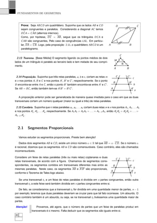 FUNDAMENTOS DE GEOMETRIA



      Prova: Seja ABC D um quadrilátero. Suponha que os lados AB e C D                               D                                C
      sejam congruentes e paralelos. Considerando a diagonal AC temos
        ˆ       ˆ
      D C A = C AB (alternos internos).
      Como, por hipótese, DC = AB , segue que os triângulos DC A e
      C AB são congruentes, Pelo caso de congruências LAL. Em particu-
      lar, DA = C B . Logo, pela proposição 2.11, o quadrilátero ABC D é um              A                            B
      paralelogramo.

                                                                                                         C
  2.13 Teorema. [Base Média] O segmento ligando os pontos médios de dois




                                                                                                             /
                                                                                                 M




                                                                                                     /
                                                                                                     /
lados de um triângulo é paralelo ao terceiro lado e tem metade de seu compri-
                                                                                                             N   /




                                                                                                 /
                                                                                                 /
mento.
                                                                                                 A               B


 2.14 Proposição. Suponha que três retas paralelas, a, b e c , cortam as retas m                     C               C′
                                                                                                                              c
e n nos pontos A, B e C e nos pontos A′ , B ′ e C ′ , respectivamente. Se o ponto                                         ′
                                                                                                 B                    B
B encontra-se entre A e C , então o ponto B ′ também encontra-se entre A′ e C ′ .                                                 b
Se AB = BC , então também tem-se A′ B ′ = B ′ C ′ .                                          A                            A   ′
                                                                                                                                  a

    A proposição anterior pode ser generalizada de maneira quase imediata para o caso em que as duas
transversais cortam um número qualquer (maior ou igual a três) de retas paralelas.

 2.15 Corolário. Suponha que k retas paralelas a1 , a2 , . . . ak cortam duas retas m e n nos pontos A1 , A2 , . . . Ak
e nos pontos A′ , A′ , . . . A′ , respectivamente. Se A1 A2 = A2 A3 = . . . = Ak −1 Ak , então A′ A′ = A′ A′ = . . . =
               1   2          k                                                                 1 2     2 3
Ak −1′ A′ .
        k




  2.1       Segmentos Proporcionais

     Vamos estudar os segmentos proporcionais. Preste bem atenção!

   Dados dois segmentos AB e C D , existe um único número α ∈ R tal que AB = α · C D . Se o número α
é racional, dizemos que os segmentos AB e C D são comensuráveis. Caso contrário, eles são chamados
incomensuráveis.

Considere um feixe de retas paralelas (três ou mais retas) coplanares e duas
                                                                                                     C               C′
retas transversais, de acordo com a ﬁgura. Chamamos de segmentos corre-                                                       c
spondentes, os segmentos contidos em transversais diferentes mas entre as                        B                    B′
                                                                                                                                  b
mesmas paralelas. Neste caso, os segmentos AB e A′ B ′ são proporcionais,
                                                                                             A                            A′
conforme o Teorema de Tales logo abaixo.                                                                                          a

    Se uma transversal t1 a um feixe de retas paralelas é dividida em n partes congruentes, então outra
transversal t2 a este feixe será também dividida em n partes congruentes entre si.

   De fato, se consideramos que a transversal t2 for dividida em uma quantidade menor de partes, n − 1
por exemplo, teremos que duas paralelas deveriam se cruzar para que tal fato ocorresse. Um absurdo. O
caso contrário também é um absurdo, ou seja, se na transversal t2 tivéssemos uma quantidade maior de
partes.

 Atenção!           Provamos, até agora, que o número de partes que um feixe de paralelas produz em
                transversais é o mesmo. Falta deduzir que os segmentos são iguais entre si.
40
 