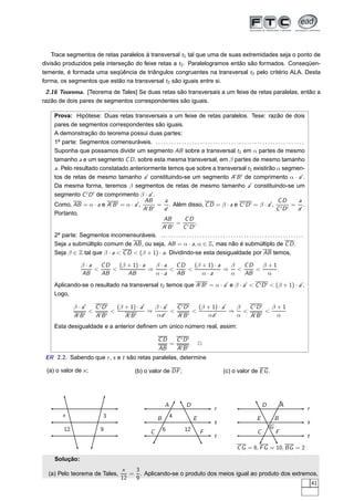 Trace segmentos de retas paralelos à transversal t1 tal que uma de suas extremidades seja o ponto de
divisão produzidos pela interseção do feixe retas a t2 . Paralelogramos então são formados. Conseqüen-
temente, é formada uma seqüência de triângulos congruentes na transversal t2 pelo critério ALA. Desta
forma, os segmentos que estão na transversal t2 são iguais entre si.
 2.16 Teorema. [Teorema de Tales] Se duas retas são transversais a um feixe de retas paralelas, então a
razão de dois pares de segmentos correspondentes são iguais.

    Prova: Hipótese: Duas retas transversais a um feixe de retas paralelos. Tese: razão de dois
    pares de segmentos correspondentes são iguais.
    A demonstração do teorema possui duas partes:
    1a parte: Segmentos comensuráveis. . . . . . . . . . . . . . . . . . . . . . . . . . . . . . . . . . . . . . . . . . . . . . . . . . . . . . . . . .
    Suponha que possamos dividir um segmento AB sobre a transversal t1 em α partes de mesmo
    tamanho a e um segmento C D , sobre esta mesma transversal, em β partes de mesmo tamanho
    a. Pelo resultado constatado anteriormente temos que sobre a transversal t2 existirão α segmen-
    tos de retas de mesmo tamanho a′ constituindo-se um segmento A′ B ′ de comprimento α · a′ .
    Da mesma forma, teremos β segmentos de retas de mesmo tamanho a′ constituindo-se um
    segmento C ′ D ′ de comprimento β · a′ .
                                         AB     a                                                                                   CD               a
    Como, AB = α · a e A′ B ′ = α · a′ , ′ ′ = ′ . Além disso, C D = β · a e C ′ D ′ = β · a′ , ′ ′ = ′ .
                                        AB      a                                                                                  CD               a
    Portanto,
                                               AB            CD
                                                 ′B ′
                                                      = ′ ′.
                                               A            C D
    2a parte: Segmentos incomensuráveis. . . . . . . . . . . . . . . . . . . . . . . . . . . . . . . . . . . . . . . . . . . . . . . . . . . . . . . .
    Seja a submúltiplo comum de AB , ou seja, AB = α · a, α ∈ Z, mas não é submúltiplo de C D .
    Seja β ∈ Z tal que β · a < C D < (β + 1) · a. Dividindo-se esta desigualdade por AB temos,

                   β·a   CD   (β + 1) · a   β·a   CD   (β + 1) · a  β  CD   β+1
                       <    <             ⇒     <    <             ⇒ <    <     .
                   AB    AB      AB         α·a   AB      α·a       α  AB    α
    Aplicando-se o resultado na transversal t2 temos que A′ B ′ = α · a′ e β · a′ < C ′ D ′ < (β + 1) · a′ .
    Logo,

               β · a′  C ′D ′ (β + 1) · a′   β · a′  C ′D ′ (β + 1) · a′  β C ′D′  β+1
                      < ′ ′ <              ⇒     ′
                                                    < ′ ′ <       ′
                                                                         ⇒ < ′ ′ <
               A ′B ′  AB        A′B ′        αa     AB        αa         α AB      α
    Esta desigualdade e a anterior deﬁnem um único número real, assim:

                                                                 CD   C ′D′
                                                                    =        . 2
                                                                 AB   A′ B ′
 ER 2.2. Sabendo que r , s e t são retas paralelas, determine

 (a) o valor de x ;                                (b) o valor de DF ;                                 (c) o valor de E G .




                                                                     A            D                                            D           A
                                                                                                  r                                                        r
        x                       3                                        4
                                                                B                     E                                    E           B
                                                                                                  s                                                        s
         12                    9                                    6           12                                                 G
                                                            C                             F                                C           F
                                                                                                  t                                                        t
                                                                                                               C G = 6, F G = 10, BG = 2
    Solução:
                                           x   3
  (a) Pelo teorema de Tales,                  = . Aplicando-se o produto dos meios igual ao produto dos extremos,
                                           12  9
                                                                                                              41
 