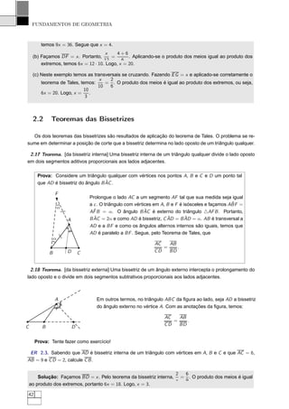 FUNDAMENTOS DE GEOMETRIA



         temos 9x = 36. Segue que x = 4.
                                       x    4+6
     (b) Façamos DF = x . Portanto,      =       . Aplicando-se o produto dos meios igual ao produto dos
                                      12      6
         extremos, temos 6x = 12 · 10. Logo, x = 20.

     (c) Neste exemplo temos as transversais se cruzando. Fazendo E G = x e aplicado-se corretamente o
                                   x   2
         teorema de Tales, temos:    = . O produto dos meios é igual ao produto dos extremos, ou seja,
                                  10   6
                            10
         6x = 20. Logo, x =    .
                             3



     2.2     Teoremas das Bissetrizes

  Os dois teoremas das bissetrizes são resultados de aplicação do teorema de Tales. O problema se re-
sume em determinar a posição de corte que a bissetriz determina no lado oposto de um triângulo qualquer.

 2.17 Teorema. [da bissetriz interna] Uma bissetriz interna de um triângulo qualquer divide o lado oposto
em dois segmentos aditivos proporcionais aos lados adjacentes.

       Prova: Considere um triângulo qualquer com vértices nos pontos A, B e C e D um ponto tal
                                      ˆ
       que AD é bissetriz do ângulo B AC .

                 F
                                         Prolongue o lado AC a um segmento AF tal que sua medida seja igual
                                                                                                           ˆ
                                         a c . O triângulo com vértices em A, B e F é isósceles e façamos ABF =
                     α
                                           ˆ                        ˆ
                                         AF B = α. O ângulo B AC é externo do triângulo △AF B . Portanto,
                         /
                         /




                             A             ˆ = 2α e como AD é bissetriz, C AD = B AD = α. AB é transversal a
                                         B AC                                 ˆ        ˆ
                                         AD e a BF e como os ângulos alternos internos são iguais, temos que
                                         AD é paralelo a BF . Segue, pelo Teorema de Tales, que
                     /
                     /




                 α
                                                                      AC   AB
                                                                         =    .
             B               D       C                                CD   BD


  2.18 Teorema. [da bissetriz externa] Uma bissetriz de um ângulo externo intercepta o prolongamento do
lado oposto e o divide em dois segmentos subtrativos proporcionais aos lados adjacentes.



                 A                          Em outros termos, no triângulo ABC da ﬁgura ao lado, seja AD a bissetriz
                     /




                 /                          do ângulo externo no vértice A. Com as anotações da ﬁgura, temos:

                                                                           AC   AB
                                                                              =    .
                                                                           CD   BD
C        B                       D


      Prova: Tente fazer como exercício!

 ER 2.3. Sabendo que AD é bissetriz interna de um triângulo com vértices em A, B e C e que AC = 6,
AB = 9 e C D = 2, calcule C B .

                                                                    2 6
        Solução: Façamos BD = x . Pelo teorema da bissetriz interna, = . O produto dos meios é igual
                                                                    x 9
    ao produto dos extremos, portanto 6x = 18. Logo, x = 3.

42
 