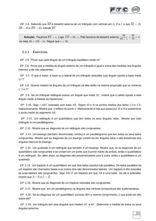 ER 2.4. Sabendo que AD é bissetriz externa de um triângulo com vértices em A, B e C e que AC = 20,
AB = 40 e BD = 60, calcule BC .

                                                                                        60     40
    Solução: Façamos BC = x . Logo, C D = 60−x . Pelo teorema da bissetriz externa,          =    = 2,
                                                                                      60 − x   20
ou seja, 60 = 120 − 2x . Segue que x = 30.



  2.2.1    Exercícios

 EP 2.5. Prove que cada ângulo de um triângulo eqüilátero mede 60◦ .

  EP 2.6. Prove que a medida do ângulo externo de um triângulo é igual a soma das medidas dos ângulos
internos a ele não adjacentes.

 EP 2.7. O que é maior, a base ou a lateral de um triângulo isósceles cujo ângulo oposto à base mede
57◦ ?

 EP 2.8. Quanto medem os ângulos de um triângulo se eles estão na mesma proporção que os números
1, 2 e 3?

 EP 2.9. Se um triângulo retângulo possui um ângulo que mede 30◦ , mostre que o cateto oposto a este
ângulo mede a metade da hipotenusa.

  EP 2.10. Seja △ABC isósceles com base AB . Sejam M e N os pontos médios dos lados C A e C B ,
respectivamente. Mostre que, o reﬂexo do ponto C relativamente à reta que passa por M e N é exatamente
o ponto médio do segmento AB .

  EP 2.11. Um retângulo é um quadrilátero que tem todos os seus ângulos retos. Mostre que todo
retângulo é um paralelogramo.

 EP 2.12. Mostre que as diagonais de um retângulo são congruentes.

 EP 2.13. Um losango (também denominado, rombo) é um paralelogramo que tem todos os seus lados
congruentes. Mostre que as diagonais de um losango cortam-se em ângulos retos e são bissetrizes dos
ângulos internos do losango.

 EP 2.14. Um quadrado é um retângulo que também é um losango. Mostre que, se as diagonais de um
quadrilátero são congruentes e se cortam em um ponto que é ponto médio de ambas, então o quadrilátero
é um retângulo. Se, além disso, as diagonais são perpendiculares uma à outra, então o quadrilátero é um
quadrado.

 EP 2.15. Um trapézio é um quadrilátero em que dois lados opostos são paralelos. Os lados paralelos de
um trapézio são chamados bases e os outros dois são denominados laterais. Um trapézio é dito isósceles
se suas laterais são congruentes. Seja ABC D um trapézio em que AB é uma base. Se ele é isósceles,
            ˆ    ˆ ˆ     ˆ
mostre que A = B e C = D .

 EP 2.16. Mostre que as diagonais de um trapézio isósceles são congruentes.

 EP 2.17. Mostre que, em um paralelogramo os ângulos dos vértices consecutivos são suplementares.

 EP 2.18. Se as diagonais de um quadrilátero convexo têm o mesmo comprimento, o que pode ser dito
sobre ele?

 EP 2.19. Um triângulo tem dois ângulos que medem 20◦ e 80◦ . Determine a medida de todos os seus
ângulos externos.
                                                                                                   43
 