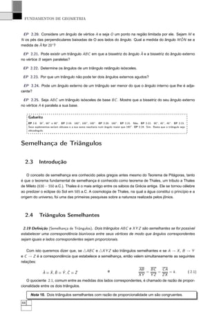 FUNDAMENTOS DE GEOMETRIA



 EP 2.20. Considere um ângulo de vértice A e seja O um ponto na região limitada por ele. Sejam M e
                                                                                           ˆ
N os pés das perpendiculares baixadas de O aos lados do ângulo. Qual a medida do ângulo M ON se a
          ˆ
medida de A for 20◦ ?

                                                                     ˆ
 EP 2.21. Pode existir um triângulo ABC em que a bissetriz do ângulo A e a bissetriz do ângulo externo
no vértice B sejam paralelas?

 EP 2.22. Determine os ângulos de um triângulo retângulo isósceles.

 EP 2.23. Por que um triângulo não pode ter dois ângulos externos agudos?

 EP 2.24. Pode um ângulo externo de um triângulo ser menor do que o ângulo interno que lhe é adja-
cente?

 EP 2.25. Seja ABC um triângulo isósceles de base BC . Mostre que a bissetriz do seu ângulo externo
no vértice A é paralela a sua base.


     Gabarito
     EP 2.8. 30◦ , 60◦ e 90◦ . EP 2.19. 160◦ , 100◦ , 100◦ . EP 2.20. 160◦ . EP 2.21. Não. EP 2.21. 90◦ , 45◦ , 45◦ . EP 2.21.
     Seus suplementos seriam obtusos e a sua soma resultaria num ângulo maior que 180◦ . EP 2.24. Sim. Basta que o triângulo seja
     obtusângulo.




Semelhança de Triângulos

  2.3        Introdução

    O conceito de semelhança era conhecido pelos gregos antes mesmo do Teorema de Pitágoras, tanto
é que o teorema fundamental de semelhança é conhecido como teorema de Thales, um tributo a Thales
de Mileto (630 − 550 a.C.). Thales é o mais antigo entre os sábios da Grécia antiga. Ele se tornou célebre
ao predizer o eclipse do Sol em 585 a.C. A cosmologia de Thales, na qual a água constitui o princípio e a
origem do universo, foi uma das primeiras pesquisas sobre a natureza realizada pelos jônios.



  2.4        Triângulos Semelhantes

 2.19 Deﬁnição (Semelhança de Triângulos). Dois triângulos ABC e X Y Z são semelhantes se for possível
estabelecer uma correspondência biunívoca entre seus vértices de modo que ângulos correspondentes
sejam iguais e lados correspondentes sejam proporcionais.


    Com isto queremos dizer que, se △ABC e △X Y Z são triângulos semelhantes e se A → X , B → Y
e C → Z é a correspondência que estabelece a semelhança, então valem simultaneamente as seguintes
relações:

                                                                   e                        AB   BC   CA
                ˆ   ˆ ˆ    ˆ ˆ     ˆ
                A ≡ X, B ≡ Y , C ≡ Z                                                           =    =    = k.                       ( 2.1)
                                                                                            XY   YZ   ZX
   O quociente 2.1, comum entre as medidas dos lados correspondentes, é chamado de razão de propor-
cionalidade entre os dois triângulos.

      Nota 10. Dois triângulos semelhantes com razão de proporcionalidade um são congruentes.

44
 