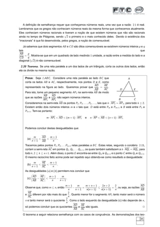 A deﬁnição de semelhança requer que conheçamos números reais, uma vez que a razão 2.1 é real.
Lembramos que os gregos não conheciam números reais da mesma forma que conhecemos atualmente.
Eles conheciam números racionais e tiveram a noção de que existem números que não são racionais
                                        √
ainda no tempo de Pitágoras, sendo 2 o primeiro e o mais conhecido deles. Devido à existência dos
“irracionais” é que foi desenvolvida, pelos gregos, a noção de comensurável.

    Já sabemos que dois segmentos AB e C D são ditos comensuráveis se existirem números inteiros p e q
tais                                                                                              que
 AB     p
     = . Mostra-se que em um quadrado de lado medindo 1 unidade, a razão entre a medida do lado e a
CD      q √
diagonal ( 2) é não comensurável.

 2.20 Teorema. Se uma reta paralela a um dos lados de um triângulo, corta os outros dois lados, então
ela os divide na mesma razão.

    Prova: Seja △ABC . Considere uma reta paralela ao lado BC que                                    A
    corta os lados AB e AC , respectivamente, nos pontos D e E , como
                                                                     AD        AE
    representado na ﬁgura ao lado. Queremos provar que                      =      .
                                                                    −AB
                                                                     →         AC            D            E
    Para isto, tome um pequeno segmento AP1 na semi-reta AB de modo
                   AB     AD
    que as razões       e    não sejam números inteiros.
                   AP1 AP1                                                                  B             C
                               −→
    Consideremos na semi-reta AB os pontos P2 , P3 , . . . , Pk , . . ., tais que k · AP1 = AP k , para todo k ≥ 2.
    Existem então dois números inteiros m e n tais que: D está entre Pm e Pm+1 e B está entre Pn e
    Pn+1 . Tem-se portanto:

                         m · AP1 < AD < (m + 1) · AP1      e    n · AP < AB < (n + 1) · AP1 .


    Podemos concluir destas desigualdades que:


             m    AD   m+1
      (a)       <    <     .
            n+1   AB    n
    Tracemos pelos pontos P1 , P2 , . . . Pn+1 retas paralelas a BC . Estas retas, segundo o corolário 2.15,
                        −→
    cortam a semi-reta AC em pontos Q1 , Q2 , . . . Qn+1 , os quais também satisfazem a k · AQ1 = AQk , para
    todo k , 2 ≤ k ≤ n +1. Além disso, o ponto E encontra-se entre Qm e Qm+1 e o ponto C entre Qn e Qn+1 .
    O mesmo raciocínio feito acima pode ser repetido aqui obtendo-se como resultado a desigualdade:

             m    AE   m+1
      (b)       <    <     .
            n+1   AC    n
    As desigualdades (a) e (b ) permitem-nos concluir que
            ¬        ¬
            ¬ AD
               AE ¬ m + 1    m
      (c)   ¬−    ¬ <     −     .
            ¬     ¬
          AB   AC     n     n+1

                                    m+1      m     m+n+1        2n + 2    2                    AD
    Observe que, como m ≤ n, então        −     =            ≤          = , ou seja, as razões
                                       n    n+1     n(n + 1)   n(n + 1)   n                    AB
      AE                               2
    e     diferem por não mais do que . Quanto menor for o segmento AP1 tanto maior será o número
      AC                               n
                                     2
    n e tanto menor será o quociente . Como o lado esquerdo da desigualdade (c) não depende de n,
                                     n
                                          AD AE
    só podemos concluir que os quocientes     e    são iguais.                                  2
                                          AB AC

   O teorema a seguir relaciona semelhança com os casos de congruência. As demonstrações dos teo-
                                                                                                               45
 