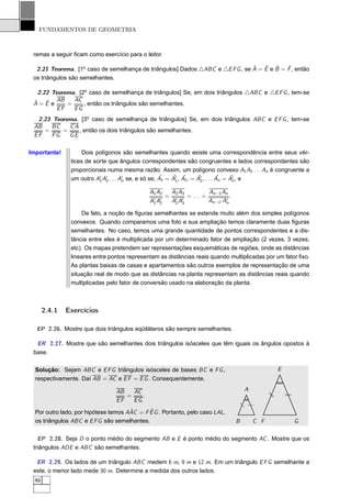 FUNDAMENTOS DE GEOMETRIA



 remas a seguir ﬁcam como exercício para o leitor.

                                                                               ˆ   ˆ ˆ     ˆ
  2.21 Teorema. [1o caso de semelhança de triângulos] Dados △ABC e △E F G , se A = E e B = F , então
 os triângulos são semelhantes.

   2.22 Teorema. [2o caso de semelhança de triângulos] Se, em dois triângulos △ABC e △E F G , tem-se
 ˆ
 A=E eˆ AB = AC , então os triângulos são semelhantes.
          EF   EG
  2.23 Teorema. [3o caso de semelhança de triângulos] Se, em dois triângulos ABC e E F G , tem-se
 AB    BC   CA
    =     =    , então os dois triângulos são semelhantes.
 EF    FG   GE

Importante!          Dois polígonos são semelhantes quando existe uma correspondência entre seus vér-
                tices de sorte que ângulos correspondentes são congruentes e lados correspondentes são
                proporcionais numa mesma razão. Assim, um polígono convexo A1 A2 . . . An é congruente a
                                                     ˆ    ˆ ˆ         ˆ          ˆ    ˆn
                um outro A′ A′ . . . A′ se, e só se, A1 = A′ , A2 , = A′ , . . . An = A′ , e
                           1 2        n                    1           2

                                              A1 A2       A2 A3             An−1 An
                                                      =           = ... =            .
                                              A′ A′
                                               1 2        A′ A′
                                                           2 3              An−1′ A′
                                                                                   n

                    De fato, a noção de ﬁguras semelhantes se estende muito além dos simples polígonos
                convexos. Quando comparamos uma foto e sua ampliação temos claramente duas ﬁguras
                semelhantes. No caso, temos uma grande quantidade de pontos correspondentes e a dis-
                tância entre eles é multiplicada por um determinado fator de ampliação (2 vezes, 3 vezes,
                etc). Os mapas pretendem ser representações esquemáticas de regiões, onde as distâncias
                lineares entre pontos representam as distâncias reais quando multiplicadas por um fator ﬁxo.
                As plantas baixas de casas e apartamentos são outros exemplos de representação de uma
                situação real de modo que as distâncias na planta representam as distâncias reais quando
                multiplicadas pelo fator de conversão usado na elaboração da planta.



       2.4.1   Exercícios

  EP 2.26. Mostre que dois triângulos eqüiláteros são sempre semelhantes.

  ER 2.27. Mostre que são semelhantes dois triângulos isósceles que têm iguais os ângulos opostos à
 base.

  Solução: Sejam ABC e E F G triângulos isósceles de bases BC e F G ,                                      E
  respectivamente. Daí AB = AC e E F = E G . Consequentemente,

                                 AB   AC                                                     A
                                                                                                       /




                                    =    .
                                                                                                       /

                                                                                                               /
                                                                                                               /




                                 EF   EG
                                                                                             /
                                                                                             /




                                      ˆ      ˆ
  Por outro lado, por hipótese temos AAC = F E G . Portanto, pelo caso LAL,
  os triângulos ABC e E F G são semelhantes.                                             B       C F               G

   EP 2.28. Seja D o ponto médio do segmento AB e E é ponto médio do segmento AC . Mostre que os
 triângulos ADE e ABC são semelhantes.

  ER 2.29. Os lados de um triângulo ABC medem 6 m, 9 m e 12 m. Em um triângulo E F G semelhante a
 este, o menor lado mede 30 m. Determine a medida dos outros lados.
  46
 