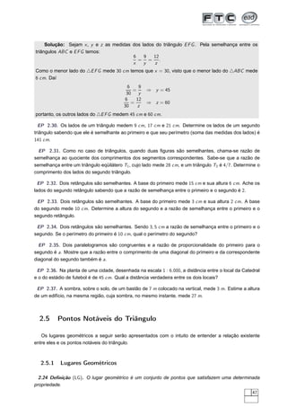 Solução: Sejam x , y e z as medidas dos lados do triângulo E F G . Pela semelhança entre os
triângulos ABC e E F G temos:
                                         6    9   12
                                           = =       .
                                         x    y   z
Como o menor lado do △E F G mede 30 cm temos que x = 30, visto que o menor lado do △ABC mede
6 cm. Daí
                                          6    9
                                             =     ⇒ y = 45
                                          30   y
                                         6    12
                                            =      ⇒ z = 60
                                         30    z
portanto, os outros lados do △E F G medem 45 cm e 60 cm.

  EP 2.30. Os lados de um triângulo medem 9 cm, 17 cm e 21 cm. Determine os lados de um segundo
triângulo sabendo que ele é semelhante ao primeiro e que seu perímetro (soma das medidas dos lados) é
141 cm.

  EP 2.31. Como no caso de triângulos, quando duas ﬁguras são semelhantes, chama-se razão de
semelhança ao quociente dos comprimentos dos segmentos correspondentes. Sabe-se que a razão de
semelhança entre um triângulo eqüilátero T1 , cujo lado mede 28 cm, e um triângulo T2 é 4/7. Determine o
comprimento dos lados do segundo triângulo.

  EP 2.32. Dois retângulos são semelhantes. A base do primeiro mede 15 cm e sua altura 6 cm. Ache os
lados do segundo retângulo sabendo que a razão de semelhança entre o primeiro e o segundo é 2.

 EP 2.33. Dois retângulos são semelhantes. A base do primeiro mede 3 cm e sua altura 2 cm. A base
do segundo mede 10 cm. Determine a altura do segundo e a razão de semelhança entre o primeiro e o
segundo retângulo.

 EP 2.34. Dois retângulos são semelhantes. Sendo 3, 5 cm a razão de semelhança entre o primeiro e o
segundo. Se o perímetro do primeiro é 10 cm, qual o perímetro do segundo?

  EP 2.35. Dois paralelogramos são congruentes e a razão de proporcionalidade do primeiro para o
segundo é a. Mostre que a razão entre o comprimento de uma diagonal do primeiro e da correspondente
diagonal do segundo também é a.

 EP 2.36. Na planta de uma cidade, desenhada na escala 1 : 6.000, a distância entre o local da Catedral
e o do estádio de futebol é de 45 cm. Qual a distância verdadeira entre os dois locais?

 EP 2.37. A sombra, sobre o solo, de um bastão de 7 m colocado na vertical, mede 3 m. Estime a altura
de um edifício, na mesma região, cuja sombra, no mesmo instante, mede 27 m.



  2.5     Pontos Notáveis do Triângulo

   Os lugares geométricos a seguir serão apresentados com o intuito de entender a relação existente
entre eles e os pontos notáveis do triângulo.



  2.5.1     Lugares Geométricos

  2.24 Deﬁnição (LG). O lugar geométrico é um conjunto de pontos que satisfazem uma determinada
propriedade.
                                                                                                    47
 