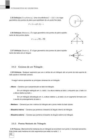 FUNDAMENTOS DE GEOMETRIA




 2.25 Deﬁnição (Circunferência). Uma circunferência S = S (O , r ) é o lugar
                                                                                                          r
geométrico dos pontos do plano que eqüidistam de um ponto ﬁxo dado.
                                                                                                                  P
                                                                                                  O
                            P ∈ S ⇔ d (P , O ) = r .




 2.26 Deﬁnição (Mediatriz). É o lugar geométrico dos pontos do plano eqüidis-
                                                                                                  m
tante de dois pontos dados.                                                                               P

                                                                                              /
                                                                                              /               /
                                                                                                              /
                                P ∈ m ⇔ PA = PB

                                                                                         A                        B



  2.27 Deﬁnição (Bissetriz). É o lugar geométrico dos pontos do plano eqüidis-                        B
tante dos lados de um ângulo.




                                                                                                      /
                                                                                                              P




                                                                                                      /
                                                                                             //
                                                                                     O




                                                                                              /


                                                                                                      /
                                                                                                      /
                                                                                                      A



     2.5.2   Cevianas de um Triângulo

  2.28 Deﬁnição. Qualquer segmento que une o vértice de um triângulo até um ponto da reta suporte do
lado oposto é chamado ceviana.


     A seguir vamos apresentar as principais cevianas de um triângulo:


⋆ Altura – Ceviana que é perpendicular ao lado do triângulo.

             Em um triângulo retângulo em A, o lado c é a altura relativa ao lado b , enquanto que, o lado b é
       a altura relativa ao lado c .

            Em um triângulo obtusângulo em A, a altura relativa hb ao lado b é um segmento formado com
       o auxílio do prolongamento do lado b .


⋆ Mediana – Ceviana que une o vértice do triângulo até o ponto médio do lado oposto.


⋆ Bissetriz interna – Ceviana que pertence à bissetriz do ângulo interno do triângulo.


⋆ Bissetriz externa – Ceviana que pertence à bissetriz do ângulo externo do triângulo.




     2.5.3   Pontos Notáveis do Triângulo

 2.29 Teorema. [Baricentro] As medianas de um triângulo se encontram num ponto G chamado baricentro.
Este divide cada mediana em dois segmentos que estão na razão 2 : 1.
48
 
