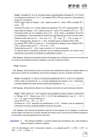 Prova: Considere M1 , M2 e M3 os pontos médios, respectivamente, dos lados BC , AC e AB de
     um triângulo de vértices em A, B e C . As medianas BM2 e C M3 se cruzam em X (não sabemos
     ainda se é o baricentro).
     M2 M3 é base média do triângulo △ABC , relativa ao lado BC . Assim, M2 M3 é paralelo BC e
               BC
     M2 M3 =      .
                2
     Tomamos os pontos D e E , pontos médios dos segmentos C X e BX , respectivamente. DE é
                                                                                              BC
     base média do triângulo △X BC , relativa ao lado BC . Assim, DE é paralelo a BC e DE =       .
                                                                                               2
     Concluímos então que DE é paralelo a M2 M3 e DE = M2 M3 . Assim, o quadrilátero M2 M3 E D é
     um paralelogramo, cuja propriedade principal é que suas diagonais se cruzam no ponto médio.
                                                           CX         CX
     Podemos então dizer que DX = X M3 , mas: DX =            . Logo,     = X M3 , ou seja, C X =
                                                            2          2
     2X M3 . Analogamente, obtemos BX = 2X M2 . Considere agora as medianas AM1 e BM2 .
     As medidas AM1 e BM2 se cruzam em Y . O procedimento é análogo ao das medianas C M1 e
     C M2 , e vamos concluir que BY = 2Y M2 e AY = 2Y M1 .
     Demonstramos que BX = 2X M2 . Logo, os pontos X e Y são coincidentes.
     A união de todos os resultados comprovam que as medianas concorrem num mesmo ponto
     (baricentro) e que dividem as medianas em segmentos na razão 2 : 1                          2

  2.30 Teorema. [Incentro] As bissetrizes internas dos ângulos de um triângulo concorrem num ponto que
 é o centro da circunferência inscrita no triângulo e, por isso, é chamado incentro.


    Prova: Exercício.

  2.31 Teorema. [Circuncentro] O ponto de encontro das mediatrizes dos lados do triângulo deﬁnem um
 ponto que é o centro da circunferência circunscrita ao triângulo e, por isso, chamado circuncentro.


     Prova: As medianas r e s são os LG dos pontos eqüidistantes de B e C e de A e B , respectiva-
     mente. Então o cruzamento de r e s é o ponto eqüidistante dos vértices A, B e C . Claramente,
     a terceira mediatriz tem ponto comum ao ponto de interseção de r e s .                     2

  2.32 Teorema. [Ortocentro] As alturas de um triângulo concorrem num ponto chamado ortocentro.


     Prova: Pelos vértices do △ABC traçamos retas paralelas aos lados opostos e construímos
     o Triângulo A′ B ′ C ′ . Observe que AC BC ′ e AC A′ B são paralelogramos e que AC = BA′ e
     AC = C ′ B . Logo, B é ponto médio de A′ C ′ .
     Como AC ||A′ C ′ e hb ⊥ AC ⇒ hb ⊥ A′ C ′ .
     As alturas do △A′ B ′ C ′ pertencem às mediatrizes do △A′ B ′ C ′ . Portanto, como as mediatrizes
     concorrem num ponto, as alturas também concorrem num ponto.                                     2

   2.33 Teorema. [Ex-incentro] As bissetrizes externas de dois ângulos de um triângulo e a interna do
 terceiro ângulo concorrem em um ponto chamado ex-incentro, que é o centro da circunferência tangente a
 um dois lados e aos prolongamentos dos outros dois.


Importante!         Num triângulo eqüilátero, os pontos notáveis são coincidentes, pois, neste triângulo a
               altura é bissetriz, mediana e mediatriz.

  ER 2.38. No triângulo △ABC , G é baricentro. Calcule x ; y e z sabendo que AG = 12, G M3 = 4, G B = 10,
 G M1 = x , G C = y e G M2 = z .
                                                                                                         49
 