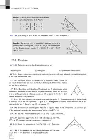 FUNDAMENTOS DE GEOMETRIA



                                                                                 A
    Solução: Como G é baricentro, divide cada medi-
    ana em segmentos na razão 2 : 1. Assim:

              2z   = 10              z   =   5                          M2                    M3
               y   = 2·4       ⇒     y   =   8                                       G
              2x   = 12              x   =   6
                                                                       C                 M1                B

                                                       ˆ                    ˆ
 ER 2.39. Num triângulo ABC , H é o seu ortocentro e B HC = 140◦. Calcule B AC .


                                                                                              A
    Solução: De acordo com o enunciado, podemos construir a
    ﬁgura ao lado. Os triângulos △AHc C e △HHB C são semelhantes                                          HC
                                    ˆ      ˆ    ˆ           ˆ
    e α é o ângulo comum. Assim, A = C HHB , A = 180◦ − B HC .                       HB
          ˆ      ◦                                                                        α
    Logo, A = 40 .                                                                                H
                                                                                     C    HA                       B



   2.5.4    Exercícios

 EP 2.40. Determine a soma dos ângulos internos de um


 (a) pentágono.                     (b) eneágono.                     (c) quadrilátero não-convexo.

 EP 2.41. Seja r o raio, em cm, da circunferência inscrita em um triângulo retângulo com catetos medindo
6 m e 8 cm. Quanto vale 24r ?

 EP 2.42. Na ﬁgura ao lado, o triângulo ABC é eqüilátero e está circunscrito
ao círculo de centro 0 e raio 2 cm. C D é altura do triângulo. Determine a medida
                                                                                                           C
do raio da circunferência.

 EP 2.43. Considere um triângulo ABC retângulo em A, isósceles de cateto
medindo a. Uma reta cruza o lado AC no ponto médio M , o lado AB no ponto
E e no prolongamento da reta que passa por C B no ponto D . Se BC = BD ,                      A            D           B
calcule a medida do segmento BE .
 EP 2.44. AB é um diâmetro de uma circunferência de centro O . Toma-se um ponto C deste círculo
e prolonga-se AC de um segmento C D igual a AC . O segmento OD corta a circunferência em E e o
segmento BC em F . Se AB = a e OD = b , calcule E F .

 EP 2.45. Considere um paralelogramo ABC D e M o ponto médio de AB . Determine MP sabendo que
P é o ponto de interseção dos segmentos AC e DM e que DP = 16.
                                                 ˆ                     ˆ
 EP 2.46. Se P é o incentro do triângulo ABC e B PC = 125◦ , determine A.

 EP 2.47. Determine o perímetro do △C DE sabendo que DE //AB ,                                        C
BC = x , AC mede y e que I é o incentro do triângulo ABC .

                                           ˆ                                                          I
 EP 2.48. Sendo H o ortocentro do △ABC e B HC = 40◦ . Determine                       D                        E
ˆ
A.

 EP 2.49. H é o ortocentro de um triângulo isósceles ABC de base             A                                             B
       ˆ
BC e B HC = 40◦ , determine os ângulos do triângulo.
50
 