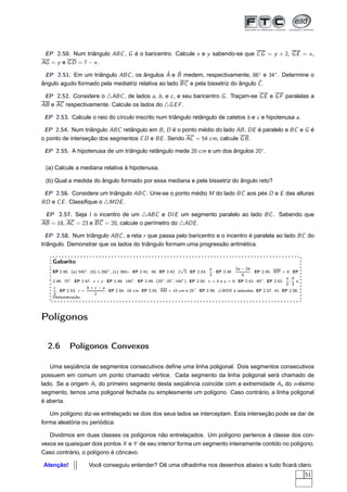 EP 2.50. Num triângulo ABC , G é o baricentro. Calcule x e y sabendo-se que C G = y + 2, G E = x ,
AG = y e G D = 7 − x .
                                               ˆ ˆ
 EP 2.51. Em um triângulo ABC , os ângulos A e B medem, respectivamente, 86◦ e 34◦ . Determine o
                                                                                   ˆ
ângulo agudo formado pela mediatriz relativa ao lado BC e pela bissetriz do ângulo C .

 EP 2.52. Considere o △ABC , de lados a, b , e c , e seu baricentro G . Traçam-se G E e G F paralelas a
AB e AC respectivamente. Calcule os lados do △G E F .

 EP 2.53. Calcule o raio do círculo inscrito num triângulo retângulo de catetos b e c e hipotenusa a.

 EP 2.54. Num triângulo ABC retângulo em B , D é o ponto médio do lado AB , DE é paralelo a BC e G é
o ponto de interseção dos segmentos C D e BE . Sendo AC = 54 cm, calcule G B .

 EP 2.55. A hipotenusa de um triângulo retângulo mede 20 cm e um dos ângulos 20◦ .

 (a) Calcule a mediana relativa à hipotenusa.

 (b) Qual a medida do ângulo formado por essa mediana e pela bissetriz do ângulo reto?

 EP 2.56. Considere um triângulo ABC . Une-se o ponto médio M do lado BC aos pés D e E das alturas
BD e C E . Classiﬁque o △MDE .

 EP 2.57. Seja I o incentro de um △ABC e DI E um segmento paralelo ao lado BC . Sabendo que
AB = 18, AC = 23 e BC = 20, calcule o perímetro do △ADE .

  EP 2.58. Num triângulo ABC , a reta r que passa pelo baricentro e o incentro é paralela ao lado BC do
triângulo. Demonstrar que os lados do triângulo formam uma progressão aritmética.

    Gabarito
                                                                         √               a            3a − 2b
    EP 2.40. (a) 540◦ , (b) 1.260◦ , (c) 360◦. EP 2.41. 48. EP 2.42. 2 3. EP 2.43. . EP 2.44.                 . EP 2.45. MP = 8. EP
                                                                                         3               6
                                                                                                                               a b
    2.46. 70◦ . EP 2.47. x + y . EP 2.48. 140◦ . EP 2.49. (20◦ , 20◦ , 140◦ ). EP 2.50. x = 4 e y = 6. EP 2.51. 60◦ . EP 2.52. ; e
                                                                                                                               3 3
    c                 b+c −a
      . EP 2.53. r =            . EP 2.54. 18 cm. EP 2.55. AM = 10 cm e 25◦ . EP 2.56. △MDE é isósceles. EP 2.57. 41. EP 2.58.
    3                     2
    Demonstração.




Polígonos

  2.6       Polígonos Convexos

   Uma seqüência de segmentos consecutivos deﬁne uma linha poligonal. Dois segmentos consecutivos
possuem em comum um ponto chamado vértice. Cada segmento da linha poligonal será chamado de
lado. Se a origem A1 do primeiro segmento desta seqüência coincide com a extremidade An do n-ésimo
segmento, temos uma poligonal fechada ou simplesmente um polígono. Caso contrário, a linha poligonal
é aberta.

   Um polígono diz-se entrelaçado se dois dos seus lados se interceptam. Esta interseção pode se dar de
forma aleatória ou periódica.

   Dividimos em duas classes os polígonos não entrelaçados. Um polígono pertence à classe dos con-
vexos se quaisquer dois pontos X e Y de seu interior forma um segmento inteiramente contido no polígono.
Caso contrário, o polígono é côncavo.

Atenção!              Você conseguiu entender? Dê uma olhadinha nos desenhos abaixo e tudo ﬁcará claro.
                                                                                                                                      51
 