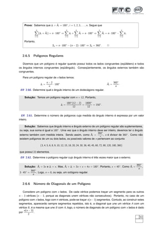 ˆ
    Prova: Sabemos que ˆi + Ai = 180◦ , i = 1, 2, 3, . . . , n. Segue que
                       a
                n                                n           n                        n                        n
                     a    ˆ
                    (ˆi + Ai ) = n · 180◦ ⇒          ˆi +
                                                     a             ˆ
                                                                   Ai = n · 180◦ ⇒          ˆ
                                                                                            Ai = n · 180◦ −          ˆi .
                                                                                                                     a
             i =1                             i =1          i =1                     i =1                     i =1

    Portanto,
                                 Se = n · 180◦ − (n − 2) · 180◦ ⇒ Se = 360◦ .                   2


   2.6.5    Polígonos Regulares

   Dizemos que um polígono é regular quando possui todos os lados congruentes (eqüilátero) e todos
os ângulos internos congruentes (eqüiângulo). Conseqüentemente, os ângulos externos também são
congruentes.

   Para um polígono regular de n lados temos:
                    n−2                                                                         ˆ    360◦
                     ˆi =
                     a    · 180◦                                                                Ai =      ·
                      n                                                                               n
 ER 2.60. Determine qual o ângulo interno de um dodecágono regular.

    Solução: Temos um polígono regular com n = 12. Portanto,

                                                 180◦ (12 − 2)   1800◦
                                          ˆi =
                                          a                    =       = 150◦.
                                                       12         12


  ER 2.61. Determine o número de polígonos cuja medida do ângulo interno é expressa por um valor
inteiro.

    Solução: Sabemos que ângulo interno e ângulo externo de um polígono regular são suplementares,
ou seja, sua soma é igual a 180◦ . Uma vez que o ângulo interno deve ser inteiro, devemos ter o ângulo
                                                           ˆ     360◦
externo também com medida inteira. Sendo assim, como Ai =             , n é divisor de 360◦ . Como não
                                                                  n
existem polígonos de um ou dois lados, os possíveis valores de n pertencem ao conjunto

                     {3, 4, 5, 6, 8, 9, 10, 12, 15, 18, 20, 24, 30, 36, 40, 45, 60, 72, 90, 120, 180, 360}

que possui 22 elementos.

 ER 2.62. Determine o polígono regular cujo ângulo interno é três vezes maior que o externo.


                 ˆ                       ˆ                                                    ˆ    360◦
     Solução: Ai = 3x e ˆi = x . Mas, Ai + ˆi = 3x + x = 4x = 180◦ . Portanto, x = 45◦ . Como Ai =
                           a                 a                                                          ,
              ◦
                                                                                                    n
          360
3 · 45◦ =       . Logo, n = 8, ou seja, um octógono regular.
           n


   2.6.6    Número de Diagonais de um Polígono

    Considere um polígono com n lados. De cada vértice podemos traçar um segmento para os outros
n − 3 vértices (n − 3, porque as diagonais unem vértices não consecutivos). Portanto, no caso de um
polígono com n lados, logo com n vértices, pode-se traçar n(n − 3) segmentos. Contudo, ao construir estes
segmentos, aparecerão sempre segmentos repetidos, isto é, a diagonal que une um vértice A com um
vértice B , é a mesma que une B com A, logo, o número de diagonais de um polígono com n lados é dado
     n(n − 3)
por           .
        2
                                                                                                      53
 