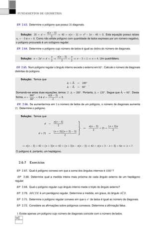 FUNDAMENTOS DE GEOMETRIA



 ER 2.63. Determine o polígono que possui 20 diagonais.


                         n(n − 3)
    Solução: 20 = d =             ⇒ 40 = n(n − 3) ⇒ n2 − 3n − 40 = 0. Esta equação possui raízes
                            2
n1 = −5 e n = 8. Como não existe polígono com quantidade de lados expresso por um número negativo,
o polígono procurado é um octógono regular.

 ER 2.64. Determine o polígono cujo número de lados é igual ao dobro do número de diagonais.


                                n   n(n − 3)  n
      Solução: n = 2d ⇒ d =       ⇒          = ⇒ n − 3 = 1 ⇒ n = 4. Um quadrilátero.
                                2      2      2

 ER 2.65. Num polígono regular o ângulo interno excede o externo em 60◦ . Calcule o número de diagonais
distintas do polígono.


      Solução: Temos que
                                                 ˆ
                                            ˆi + Ai
                                            a           =   180◦
                                                                 .
                                                 ˆ
                                            ˆi − Ai
                                            a           =   60◦

                                           a                     a                     ˆ
Somando-se estas duas equações, temos: 2 · ˆi = 280◦ . Portanto, ˆi = 120◦ . Segue que Ai = 60◦ . Desta
           360◦         6(6 − 3)
forma, n =      =6ed =           = 9.
           60◦             2
 ER 2.66. Se aumentarmos em 3 o número de lados de um polígono, o número de diagonais aumenta
21. Determine o polígono.


      Solução: Temos que

                                 n(n − 3)
                        d   =
                                    2                            n(n − 3)        (n + 3)n
                                                            ⇒             + 21 =
                                                                    2               2
                                 (n + 3)((n + 3) − 3)
                    d + 21 =
                                          2



       ⇒ n(n − 3) + 42 = (n + 3)n ⇒ 42 = (n + 3)n − n(n − 3) ⇒ 42 = n(n + 3 − n + 3) = 6n ⇒ n = 7

O polígono é, portanto, um heptágono.



     2.6.7   Exercícios

 EP 2.67. Qual é polígono convexo em que a soma dos ângulos internos é 1080◦?

  EP 2.68. Determine qual a medida inteira mais próxima de cada ângulo externo de um heptágono
regular.

 EP 2.69. Qual o polígono regular cujo ângulo interno mede o triplo do ângulo externo?

                                                                                  ˆ
 EP 2.70. ABC DE é um pentágono regular. Determine a medida, em graus, do ângulo AC D .

 EP 2.71. Determine o polígono regular convexo em que o n◦ de lados é igual ao número de diagonais.

 EP 2.72. Considere as aﬁrmações sobre polígonos convexos. Determine a aﬁrmação falsa.


 I. Existe apenas um polígono cujo número de diagonais coincide com o número de lados.
54
 