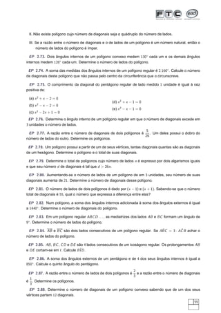 II. Não existe polígono cujo número de diagonais seja o quádruplo do número de lados.

 III. Se a razão entre o número de diagonais e o de lados de um polígono é um número natural, então o
      número de lados do polígono é ímpar.

  EP 2.73. Dois ângulos internos de um polígono convexo medem 130◦ cada um e os demais ângulos
internos medem 128◦ cada um. Determine o número de lados do polígono.

 EP 2.74. A soma das medidas dos ângulos internos de um polígono regular é 2.160◦ . Calcule o número
de diagonais deste polígono que não passa pelo centro da circunferência que o circunscreve.

 EP 2.75. O comprimento da diagonal do pentágono regular de lado medido 1 unidade é igual à raiz
positiva de:

 (a) x 2 + x − 2 = 0
                                                  (d) x 2 + x − 1 = 0
 (b) x 2 − x − 2 = 0
                                                  (e) x 2 − x − 1 = 0
 (c) x 2 − 2x + 1 = 0
 EP 2.76. Determine o ângulo interno de um polígono regular em que o número de diagonais excede em
3 unidades o número de lados.
                                                                  5
 EP 2.77. A razão entre o número de diagonais de dois polígonos é    . Um deles possui o dobro do
                                                                  26
número de lados do outro. Determine os polígonos.

 EP 2.78. Um polígono possui a partir de um de seus vértices, tantas diagonais quantas são as diagonais
de um hexágono. Determine o polígono e o total de suas diagonais.

 EP 2.79. Determine o total de polígonos cujo número de lados n é expresso por dois algarismos iguais
e que seu número d de diagonais é tal que d > 26n.

 EP 2.80. Aumentando-se o número de lados de um polígono de em 3 unidades, seu número de suas
diagonais aumenta de 21. Determine o número de diagonais desse polígono.

  EP 2.81. O número de lados de dois polígonos é dado por (x − 1) e (x + 1). Sabendo-se que o número
total de diagonais é 55, qual o número que expressa a diferença entre elas?

 EP 2.82. Num polígono, a soma dos ângulos internos adicionada à soma dos ângulos externos é igual
a 1440◦. Determine o número de diagonais do polígono.

 EP 2.83. Em um polígono regular ABC D . . . , as mediatrizes dos lados AB e BC formam um ângulo de
 ◦
9 . Determine o número de lados do polígono.

                                                                          ˆ         ˆ
 EP 2.84. AB e BC são dois lados consecutivos de um polígono regular. Se ABC = 3 · AC B achar o
número de lados do polígono.

 EP 2.85. AB , BC , C D e DE são 4 lados consecutivos de um icoságono regular. Os prolongamentos AB
e DE cortam-se em I . Calcule BˆD .
                               I

 EP 2.86. A soma dos ângulos externos de um pentágono e de 4 dos seus ângulos internos é igual a
850◦. Calcule o quinto ângulo do pentágono.
                                                             2
 EP 2.87. A razão entre o número de lados de dois polígonos é e a razão entre o número de diagonais
                                                             3
  1
é . Determine os polígonos.
  3
 EP 2.88. Determine o número de diagonais de um polígono convexo sabendo que de um dos seus
vértices partem 12 diagonais.
                                                                                                   55
 