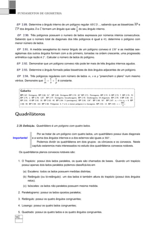 FUNDAMENTOS DE GEOMETRIA



  EP 2.89. Determine o ângulo interno de um polígono regular ABC D ..., sabendo que as bissetrizes AP e
                 ˆ ˆ                              2
 C P dos ângulos A e C formam um ângulo que vale do seu ângulo interno.
                                                  9
  EP 2.90. Três polígonos possuem o numero de lados expressos por números inteiros consecutivos.
 Sabendo que o número total de diagonais dos três polígonos é igual a 43, determine o polígono com
 menor número de lados.

  EP 2.91. A medida sexagésima do menor ângulo de um polígono convexo é 139◦ e as medidas sex-
 agésimas dos outros ângulos formam com a do primeiro, tomadas na ordem crescente, uma progressão
 aritmética cuja razão é 2◦ . Calcular o número de lados do polígono.

  EP 2.92. Demonstrar que um polígono convexo não pode ter mais de três ângulos internos agudos.

  EP 2.93. Determine o ângulo formado pelas bissetrizes de dois ângulos adjacentes de um polígono.

  EP 2.94. Três polígonos regulares com número de lados m, n e p “preenchem o plano” num mesmo
                        1  1    1
 vértice. Demonstre que   + + é constante.
                        m n p


        Gabarito
        EP 2.67. Octógono. EP 2.68. 51◦ . EP 2.69. Octógono EP 2.70. 36◦ EP 2.71. Pentágono. EP 2.72. II. EP 2.73. 7. EP 2.74. 70
        EP 2.75. e . EP 2.76. 120◦ . EP 2.77. Octógono; hexadecágono. EP 2.78. Dodecágono; 54 diagonais. EP 2.79. 4 EP 2.80. 14.
        EP 2.81. 15 EP 2.82. 20. EP 2.83. 40. EP 2.84. 5 (pentágono). EP 2.85. 126◦ . EP 2.86. 50◦ . EP 2.87. n1 = 6 e n2 = 9. EP
                                                                                                                       360◦
        2.88. 90. EP 2.89. 162. EP 2.90. Polígonos: 6, 7 e 8; o menor polígono é o hexágono. EP 2.91. 12. EP 2.93. x =      .
                                                                                                                         n




 Quadriláteros

  2.35 Deﬁnição. Quadrilátero é um polígono com quatro lados.


                        Por se tratar de um polígono com quatro lados, um quadrilátero possui duas diagonais
Importante!         e a soma dos ângulos internos e a dos externos são iguais a 360◦.
                        Podemos dividir os quadriláteros em dois grupos: os côncavos e os convexos. Neste
                    capítulo estaremos mais interessados no estudo dos quadriláteros convexos notáveis.

       Os quadriláteros planos convexos notáveis são:


   1. O Trapézio: possui dois lados paralelos, os quais são chamados de bases. Quando um trapézio
      possui apenas dois lados paralelos podemos classiﬁcá-los em

          (a) Escaleno: todos os lados possuem medidas distintas;
          (b) Retângulo (ou bi-retângulo): um dos lados é também altura do trapézio (possui dois ângulos
              retos);
           (c) Isósceles: os lados não paralelos possuem mesma medida.

   2. Paralelogramo: possui os lados opostos paralelos;

   3. Retângulo: possui os quatro ângulos congruentes;

   4. Losango: possui os quatro lados congruentes;

   5. Quadrado: possui os quatro lados e os quatro ângulos congruentes.
  56
 