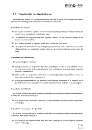 2.7     Propriedades dos Quadriláteros

   As propriedades a seguir são simples de demonstrar, visto que as provas são conseqüências de casos
de congruência de triângulos e constituem um bom exercício para o leitor.


Propriedades dos Trapézios

 P1. Os ângulos consecutivos cujo lado comum é um dos lados não paralelo de um trapézio são suple-
    mentares. Uma conseqüência imediata disto é que:

 P2. As bissetrizes dos ângulos consecutivos cujo lado comum é um dos lados não paralelo de um
    trapézio são perpendiculares.

 P3. Num trapézio isósceles, as diagonais e os ângulos da base são congruentes.

 P4. O comprimento da base média de um trapézio (segmento que possui extremidades nos pontos
    médios dos lados não paralelos) é paralela à base e é a média aritmética dos comprimentos das
    bases.


Propriedades dos Paralelogramos

   Em um paralelogramo temos que


 P5. Os ângulos opostos são congruentes. Além disso, se os ângulos opostos de um quadrilátero convexo
     são congruentes, então ele é um paralelogramo. Uma conseqüência desta propriedade é que todo
     retângulo é paralelogramo.

 P6. Lados opostos são congruentes. Além disso, se os lados opostos de um quadrilátero convexo são
    congruentes, então ele é um paralelogramo.

 P7. Suas diagonais se interceptam nos respectivos pontos médios. Além disso, se as diagonais de um
    quadrilátero convexo se interceptam nos respectivos pontos médios, então ele é um paralelogramo.


Propriedades dos Retângulos

   Por se tratar de um paralelogramo, todas as propriedades dos paralelogramos são também válidas para
os retângulos. Além destas, temos que


 P8. Suas diagonais são congruentes. Além disso, todo paralelogramo que tem diagonais congruentes é
     um retângulo.


Propriedades dos Losangos e dos Quadrados

    Por se tratar de um paralelogramo, todas as propriedades dos paralelogramos são também válidas para
os losangos. Além destas, temos que


 P9. Suas diagonais são perpendiculares. Além disso, todo paralelogramo que tem diagonais perpendic-
     ulares é um losango.
                                                                                                   57
 