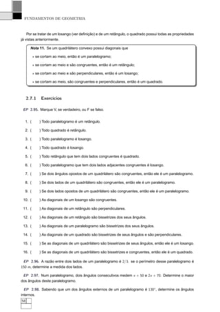 FUNDAMENTOS DE GEOMETRIA



    Por se tratar de um losango (ver deﬁnição) e de um retângulo, o quadrado possui todas as propriedades
já vistas anteriormente.

       Nota 11. Se um quadrilátero convexo possui diagonais que

         ⋆ se cortam ao meio, então é um paralelogramo;

         ⋆ se cortam ao meio e são congruentes, então é um retângulo;

         ⋆ se cortam ao meio e são perpendiculares, então é um losango;

         ⋆ se cortam ao meio, são congruentes e perpendiculares, então é um quadrado.



     2.7.1    Exercícios

 EP 2.95. Marque V, se verdadeiro, ou F se falso.


  1. (       ) Todo paralelogramo é um retângulo.

  2. (       ) Todo quadrado é retângulo.

  3. (       ) Todo paralelogramo é losango.

  4. (       ) Todo quadrado é losango.

  5. (       ) Todo retângulo que tem dois lados congruentes é quadrado.

  6. (       ) Todo paralelogramo que tem dois lados adjacentes congruentes é losango.

  7. (       ) Se dois ângulos opostos de um quadrilátero são congruentes, então ele é um paralelogramo.

  8. (       ) Se dois lados de um quadrilátero são congruentes, então ele é um paralelogramo.

  9. (       ) Se dois lados opostos de um quadrilátero são congruentes, então ele é um paralelogramo.

 10. (       ) As diagonais de um losango são congruentes.

 11. (       ) As diagonais de um retângulo são perpendiculares.

 12. (       ) As diagonais de um retângulo são bissetrizes dos seus ângulos.

 13. (       ) As diagonais de um paralelogramo são bissetrizes dos seus ângulos.

 14. (       ) As diagonais de um quadrado são bissetrizes de seus ângulos e são perpendiculares.

 15. (       ) Se as diagonais de um quadrilátero são bissetrizes de seus ângulos, então ele é um losango.

 16. (       ) Se as diagonais de um quadrilátero são bissetrizes e congruentes, então ele é um quadrado.

 EP 2.96. A razão entre dois lados de um paralelogramo é 2/3. se o perímetro desse paralelogramo é
150 m, determine a medida dos lados.

 EP 2.97. Num paralelogramo, dois ângulos consecutivos medem x + 50 e 2x + 70. Determine o maior
dos ângulos deste paralelogramo.

  EP 2.98. Sabendo que um dos ângulos externos de um paralelogramo é 130◦, determine os ângulos
internos.
58
 