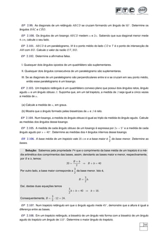 EP 2.99. As diagonais de um retângulo ABC D se cruzam formando um ângulo de 50◦ . Determine os
          ˆ      ˆ
ângulos B AC e C BD .

 EP 2.100. Os ângulos de um losango ABC D medem α e 2α. Sabendo que sua diagonal menor mede
4 cm, calcule o seu lado.

 EP 2.101. ABC D é um paralelogramo, M é o ponto médio do lado C D e T é o ponto de intersecção de
AM com BD . Calcule o valor da razão DT /BD .

 EP 2.102. Determine a aﬁrmativa falsa.


 I. Quaisquer dois ângulos opostos de um quadrilátero são suplementares.

 II. Quaisquer dois ângulos consecutivos de um paralelogramo são suplementares.

 III. Se as diagonais de um paralelogramo são perpendiculares entre si e se cruzam em seu ponto médio,
       então esse paralelogramo é um losango.

 EP 2.103. Um trapézio retângulo é um quadrilátero convexo plano que possui dois ângulos retos, ângulo
agudo α e um ângulo obtuso β. Suponha que, em um tal trapézio, a medida de β seja igual a cinco vezes
a medida de α.


 (a) Calcule a medida de α, em graus.

 (b) Mostre que o ângulo formado pelas bissetrizes de α e β é reto.

 EP 2.104. Num losango, a medida do ângulo obtuso é igual ao triplo da medida do ângulo agudo. Calcule
as medidas dos ângulos desse losango.

 EP 2.105. A medida de cada ângulo obtuso de um losango é expressa por 2x + 5◦ e a medida de cada
ângulo agudo por x + 40◦ . Determine as medidas dos 4 ângulos internos desse losango.
                                                                  3
 ER 2.106. A base média de um trapézio vale 20 cm e a base maior é da base menor. Determine as
                                                                  2
bases.

    Solução: Sabemos pela propriedade P 4 que o comprimento da base média de um trapézio é a mé-
dia aritmética dos comprimentos das bases, assim, denotanto as bases maior e menor, respectivamente,
por B e b , temos:
                                          B +b
                                     20 =         ⇒ B + b = 40
                                             2
                                           3
Por outro lado, a base maior corresponde a da base menor. Isto é,
                                           2
                                                    3
                                               B=     b.
                                                    2
Daí, destas duas equações temos
                                        3
                                          b + b = 40 ⇒ b = 16.
                                        2
                         3
Consequentemente, B =      · 12 = 24.
                         2
 EP 2.107. Num trapézio retângulo em que o ângulo agudo mede 45◦ , demonstre que a altura é igual a
diferença entre as bases.

 EP 2.108. Em um trapézio retângulo, a bissetriz de um ângulo reto forma com a bissetriz de um ângulo
agudo do trapézio um ângulo de 110◦ . Determine o maior ângulo do trapézio.
                                                                                                  59
 