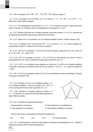 FUNDAMENTOS DE GEOMETRIA


                                                                       ˆ
 EP 2.109. No trapézio ABC D AD = DC = C B e BD = BA. Calcule o ângulo A.

                                                         ˆ   ˆ
 EP 2.110. Um trapézio ABC D de bases AB e C D é tal que A = B = 60◦ , AD = 8 cm e DC = 7 cm.
Determine a base média do trapézio.

                                                    ˆ                            ˆ
 EP 2.111. Num paralelogramo de perímetro 30 cm, A = 120◦, a bissetriz do ângulo D passa pelo ponto
médio M do lado AB . Calcule os lados do paralelogramo e os ângulos do △C MD .

 EP 2.112. Calcule o perímetro de um trapézio isósceles cujas bases medem 12 cm e 8 cm, sabendo que
as diagonais são bissetrizes dos ângulos adjacentes à base maior.

                                                                                             ˆ
 EP 2.113. Sejam ABC D um quadrado, ABP um triângulo eqüilátero exterior. Calcule o ângulo D PQ .

                                                                ˆ   ˆ
 EP 2.114. Um trapézio ABC D de base maior AB = 10 cm é tal que A = B = 60◦ sendo a diagonal AC
perpendicular ao lado C B . Determine o perímetro do trapézio.

 EP 2.115. ABC D é um quadrado e C MN é uma reta que intercepta a diagonal BD em M e o lado AB
            ˆ                   ˆ
em N . Se C MD = 80◦ , calcule ANC .

                                          ˆ
 EP 2.116. ABC D é um losango no qual B = 108◦ e C APQ é um outro losango cujo vértice P está no
prolongamento de AB . Achar os ângulos formados pelos segmentos AQ e BC .

 EP 2.117. ABC D é um retângulo cujas diagonais se cortam em O e AOM é um triângulo eqüilátero
                                                                    ˆ
constituído no semiplano dos determinados por AC que contém B . Se AC D = 25◦ , calcule os ângulos do
△ABM .

 EP 2.118. ABC DE é um pentágono regular e E DC M é um paralelogramo interno ao pentágono. Calcular
os ângulos do triângulo AME .


                                                                                         A
 EP 2.119. Na ﬁgura, ABC DE é um pentágono regular, DC F
                                                ˆ      ˆ
é um triângulo eqüilátero. Calcule os ângulos B F C , ADF e o
menor dos ângulos formado pelos segmentos BD e C F .                       E             F           B

  EP 2.120. Considere um trapézio qualquer de bases a e b
(b > a). Determine os segmentos formados pelas diagonais na
base média do trapézio.

                                                                                D               C
 EP 2.121. Considere as seguintes proposições:

 I. Todo quadrado é um losango.                   III. Todo retângulo é um paralelogramo.
 II. Todo quadrado é um retângulo.                IV. Todo triângulo eqüilátero é isósceles.


     Pode-se aﬁrmar que a quantidade de aﬁrmações verdadeiras é

 (a) 1           (b) 2          (c) 3         (d) 4             (e) Todas são falsas.

 ER 2.122. A diferença entre a medida de dois ângulos consecutivos de paralelogramo é 40◦ . Calcular a
medida dos ângulos internos desse paralelogramo.
60
 