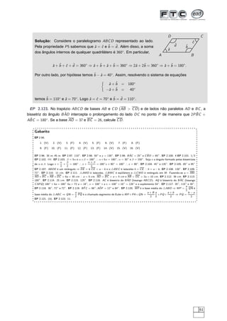 D                        C
    Solução: Considere o paralelogramo ABC D representado ao lado.                                                                 ˆ
                                                                                                                                   c
                                                                                                                     ˆ
                                                                                                                     d
    Pela propriedade P 5 sabemos que ˆ = ˆ e ˆ = d . Além disso, a soma
                                      a c b ˆ                                                                                 ˆ
                                                                                                                              b
                                                                                                               ˆ
                                                                                                               a
    dos ângulos internos de qualquer quadrilátero é 360◦ . Em particular,
                                                                                                        A                         B

                  ˆ + ˆ + ˆ + d = 360◦ ⇒ ˆ + ˆ + ˆ + ˆ = 360◦ ⇒ 2ˆ + 2ˆ = 360◦ ⇒ ˆ + ˆ = 180◦ .
                  a b c ˆ                a b a b                 a    b          a b

    Por outro lado, por hipótese temos ˆ − ˆ = 40◦ . Assim, resolvendo o sistema de equações
                                       b a

                                                              ˆ+ˆ
                                                              a b         =     180◦
                                                             −ˆ + ˆ
                                                              a b         =      40◦

    temos ˆ = 110◦ e ˆ = 70◦ . Logo ˆ = ˆ = 70◦ e ˆ = d = 110◦ .
          b          a              a c           b ˆ

  EP 2.123. No trapézio ABC D de bases AB e C D (AB > C D ) e de lados não paralelos AD e BC , a
                      ˆ                                                                     ˆ
bissetriz do ângulo B AD intercepta o prolongamento do lado DC no ponto P de maneira que 2P BC +
  ˆ = 180◦ . Se a base AD = 37 e BC = 26, calcule C D .
ABC


    Gabarito
    EP 2.95.
        1. (V)    2. (V)     3. (F)     4. (V)    5. (F)     6. (V)    7. (F)     8. (F)
        9. (F)   10. (F)    11. (F)   12. (F)    13. (F)    14. (V)   15. (V)    16. (V)

                                                                                ˆ             ˆ
    EP 2.96. 30 m; 45 m. EP 2.97. 110◦ . EP 2.98. 50◦ e y = 130◦ . EP 2.99. B AC = 25◦ e C B D = 65◦ . EP 2.100. 4 EP 2.101. 1/3
    EP 2.102. I I I . EP 2.103. β = 5α e α + β = 180◦ ∴ α + 5α = 180◦ , α = 30◦ e β = 150◦ . Seja x o ângulo formado pelas bissetrizes
                           α    β               α+β
    de α e β. Logo x +       +    = 180◦ ∴ x +        = 180◦ x + 90◦ = 180◦ ∴ x = 90◦ . EP 2.104. 45◦ e 135◦ . EP 2.105. 85◦ e 95◦
                           2    2                 2
    EP 2.107. ABDE é um retângulo ⇒ DE = b C E = a − b e o △BE C é isósceles h = C E ∴ h = a − b . EP 2.108. 130◦ . EP 2.109.
    72◦ . EP 2.110. 11 cm. EP 2.111. △AMD é isósceles, △BMC é eqüilátero e △C MD é retângulo em M . Fazendo-se a = AM ,
    AD + BC + AB + DC = 6a = 30 cm ∴ a = 5 cm. AD = BC = a = 5 cm e AB = DC = 2a = 10 cm. EP 2.112. 36 cm. EP 2.113.
                                                                              ˆ                                         ˆ
    180◦ . EP 2.114. 25 cm. EP 2.115. 125◦ . EP 2.116. AC é bissetriz do B AD (losango ABC D ). AQ é bissetriz do B AC (losango
    C APQ ) 180◦ + 4a = 180◦ 4a = 72 a = 18◦ , x = 108◦ + a x = 108◦ + 18◦ = 126◦ e o suplemento 54◦ . EP 2.117. 35◦ , 115◦ e 30◦ .
                                            ˆ            ˆ                                                                a
    EP 2.118. 36◦ , 72◦ e 72◦ . EP 2.119. B F C = 66◦ ; ADF = 12◦ e 84◦ . EP 2.120. MP é a base média do △ABD ⇒ MP =         QN é
                                                                                                                          2
                                   a                                                       a+B a           a+b              b−a
    base média do △ABC ⇒ QN =        PQ é o chamado segmento de Euler e MP + PA + QN =             + PQ +        ⇒ PQ =
                                   2                                                         2 2             2                 2
    EP 2.121. (b ). EP 2.123. 11.




                                                                                                                                         61
 