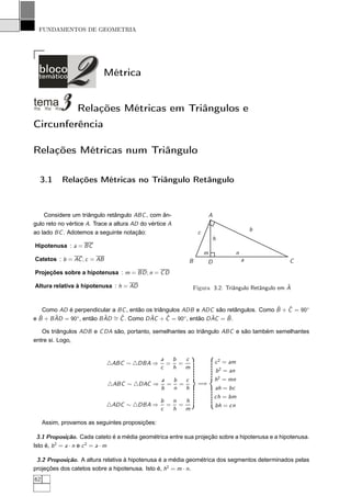 FUNDAMENTOS DE GEOMETRIA




                           Métrica


                 Relações Métricas em Triângulos e
Circunferência

Relações Métricas num Triângulo

  3.1       Relações Métricas no Triângulo Retângulo



    Considere um triângulo retângulo ABC , com ân-                      A
gulo reto no vértice A. Trace a altura AD do vértice A
                                                                                           b
ao lado BC . Adotemos a seguinte notação:                       c
                                                                            h
Hipotenusa : a = BC
                                                                    m              n
Catetos : b = AC ; c = AB                                   B        D                 a       C
Projeções sobre a hipotenusa : m = BD ; n = C D

Altura relativa à hipotenusa : h = AD                                                          ˆ
                                                            Figura 3.2: Triângulo Retângulo em A


                                                                                      ˆ   ˆ
    Como AD é perpendicular a BC , então os triângulos ADB e ADC são retângulos. Como B + C = 90◦
e B + B AD = 90 , então B AD ∼ C . Como D AC + C = 90 , então D AC = B .
  ˆ     ˆ      ◦          ˆ =ˆ            ˆ      ˆ      ◦       ˆ    ˆ

   Os triângulos ADB e C DA são, portanto, semelhantes ao triângulo ABC e são também semelhantes
entre si. Logo,


                                                 a  b  c                    c 2 = am
                            △ABC ∼ △DBA ⇒          = =
                                                 c  h  m
                                                                            b 2 = an
                                                  a  b  c                   h2 = mn
                             △ABC ∼ △DAC ⇒          = =         =⇒
                                                  b  n  h                   ah = bc
                                                                            ch = bm
                                                 b  n  h
                            △ADC ∼ △DBA ⇒          = =                      bh = cn
                                                 c  h  m

     Assim, provamos as seguintes proposições:

 3.1 Proposição. Cada cateto é a média geométrica entre sua projeção sobre a hipotenusa e a hipotenusa.
Isto é, b 2 = a · n e c 2 = a · m

 3.2 Proposição. A altura relativa à hipotenusa é a média geométrica dos segmentos determinados pelas
projeções dos catetos sobre a hipotenusa. Isto é, h2 = m · n.
62
 