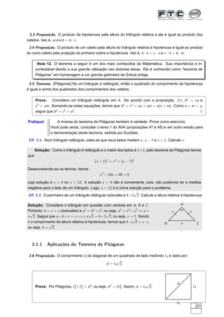 3.3 Proposição. O produto da hipotenusa pela altura do triângulo relativa a ela é igual ao produto dos
catetos. Isto é, acdoth = b · c .
 3.4 Proposição. O produto de um cateto pela altura do triângulo relativa à hipotenusa é igual ao produto
do outro cateto pela projeção do primeiro sobre a hipotenusa. Isto é, b · h = c · n e c · h = b · m.

      Nota 12. O teorema a seguir é um dos mais conhecidos da Matemática. Sua importância é in-
     contestável devido a sua grande utilização nas diversas áreas. Ele é conhecido como “teorema de
     Pitágoras” em homenagem a um grande geômetra da Grécia antiga.

 3.5 Teorema. [Pitágoras] Se um triângulo é retângulo, então o quadrado do comprimento da hipotenusa
é igual à soma dos quadrados dos comprimentos dos catetos.

     Prova: Considere um triângulo retângulo em A. De acordo com a proposição 3.1, b 2 = na e
     c 2 = am. Somando-se estas equações, temos que b 2 + c 2 = an + am = a(n + m). Como n + m = a,
     segue que b 2 + c 2 = a2 .                                                                  2

Pratique!          A inversa do teorema de Pitágoras também é verdade. Prove como exercício.
               Você pode ainda, consultar o tema 1 do AVA (proposições 47 e 48) e ver outra versão para
               a demonstração deste teorema, exibida por Euclides.
 ER 3.1. Num triângulo retângulo, sabe-se que seus lados medem x , x − 7 e x + 1. Calcule x .

    Solução: Como o triângulo é retângulo e o maior dos lados é x +1, pelo teorema de Pitágoras temos
que:
                                      (x + 1)2 = x 2 + (x − 7)2

Desenvolvendo-se os termos, temos
                                               x 2 − 16x + 48 = 0

cuja solução é x = 4 ou x = 12. A solução x = 4 não é conveniente, pois, não podemos ter a medida
negativa para o lado de um triângulo. Logo, x = 12 é a única solução para o problema.
                                                                √
ER 3.2. O perímetro de um triângulo retângulo isósceles é 4+2 2. Calcule a altura relativa à hipotenusa.

Solução: Considere o triângulo em questão com vértices em A, B e C .                            A
Portanto, b = c = x (isósceles) e a2 = b 2 + c 2 , ou seja, a2 = x 2 + x 2 ⇒ a =       x            x
 √                                   √              √
x 2. Segue que a + b + c = x + x + x 2 = 4 + 2 2, ou seja, x = 2. Sendo
                                                                      √
h o comprimento da altura relativa à hipotenusa, temos que h · x 2 = x · x ,       B            a            C
             √
ou seja, h = 2.



   3.1.1    Aplicações do Teorema de Pitágoras

 3.6 Proposição. O comprimento d da diagonal de um quadrado de lado medindo ℓ4 é dado por:
                                                  √
                                            d = ℓ4 2.




                                                                            √              d
     Prova: Por Pitágoras, ℓ2 +ℓ2 = d 2 , ou seja, d 2 = 2ℓ2 . Assim, d = ℓ4 2.
                            4   4                          4                                            ℓ4



                                                                                           ℓ4
                                                                                                             63
 
