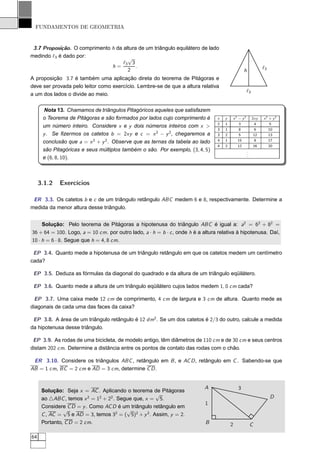 FUNDAMENTOS DE GEOMETRIA


 3.7 Proposição. O comprimento h da altura de um triângulo equilátero de lado
medindo ℓ3 é dado por:                √
                                    ℓ3 3
                               h=         .                                                                       ℓ3
                                      2                                                            h
A proposição 3.7 é também uma aplicação direta do teorema de Pitágoras e
deve ser provada pelo leitor como exercício. Lembre-se de que a altura relativa
                                                                                                       ℓ3
a um dos lados o divide ao meio.

      Nota 13. Chamamos de triângulos Pitagóricos aqueles que satisfazem
      o Teorema de Pitágoras e são formados por lados cujo comprimento é         x   y       x2 − y2        2xy   x2 + y2
                                                                                 2   1          3             4      5
      um número inteiro. Considere x e y dois números inteiros com x >
                                                                                 3   1          8             6      10
      y . Se ﬁzermos os catetos b = 2xy e c = x 2 − y 2 , chegaremos a           3   2          5            12      13
      conclusão que a = x 2 + y 2 . Observe que as ternas da tabela ao lado      4   1          15            8      17
                                                                                 4   2          12           16      20
      são Pitagóricas e seus múltiplos também o são. Por exemplo, (3, 4, 5)                            .
                                                                                                       .
                                                                                                       .
      e (6, 8, 10).



     3.1.2   Exercícios

 ER 3.3. Os catetos b e c de um triângulo retângulo ABC medem 6 e 8, respectivamente. Determine a
medida da menor altura desse triângulo.


     Solução: Pelo teorema de Pitágoras a hipotenusa do triângulo ABC é igual a: a2 = 62 + 82 =
36 + 64 = 100. Logo, a = 10 cm. por outro lado, a · h = b · c , onde h é a altura relativa à hipotenusa. Daí,
10 · h = 6 · 8. Segue que h = 4, 8 cm.

 EP 3.4. Quanto mede a hipotenusa de um triângulo retângulo em que os catetos medem um centímetro
cada?

 EP 3.5. Deduza as fórmulas da diagonal do quadrado e da altura de um triângulo eqüilátero.

 EP 3.6. Quanto mede a altura de um triângulo eqüilátero cujos lados medem 1, 0 cm cada?

  EP 3.7. Uma caixa mede 12 cm de comprimento, 4 cm de largura e 3 cm de altura. Quanto mede as
diagonais de cada uma das faces da caixa?

 EP 3.8. A área de um triângulo retângulo é 12 dm2 . Se um dos catetos é 2/3 do outro, calcule a medida
da hipotenusa desse triângulo.

 EP 3.9. As rodas de uma bicicleta, de modelo antigo, têm diâmetros de 110 cm e de 30 cm e seus centros
distam 202 cm. Determine a distância entre os pontos de contato das rodas com o chão.

 ER 3.10. Considere os triângulos ABC , retângulo em B , e AC D , retângulo em C . Sabendo-se que
AB = 1 cm, BC = 2 cm e AD = 3 cm, determine C D .


                                                                           A                   3
      Solução: Seja x = AC . Aplicando o teorema de Pitágoras
                                                     √                                                                 D
      ao △ABC , temos x 2 = 12 + 22 . Segue que, x = 5.
                                                                            1
      Considere C D = y . Como AC D é um triângulo retângulo em
               √                         √
      C , AC = 5 e AD = 3, temos 32 = ( 5)2 + y 2 . Assim, y = 2.
      Portanto, C D = 2 cm.                                                 B            2                 C

64
 