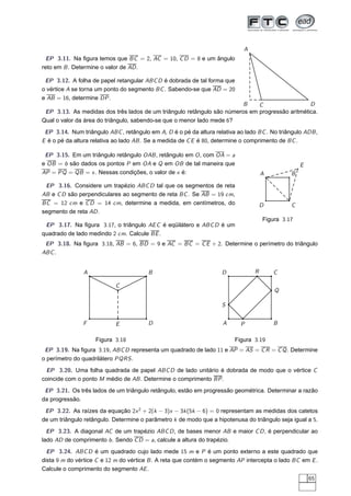 A
  EP 3.11. Na ﬁgura temos que BC = 2, AC = 10, C D = 8 e um ângulo
reto em B . Determine o valor de AD .

 EP 3.12. A folha de papel retangular ABC D é dobrada de tal forma que
o vértice A se torna um ponto do segmento BC . Sabendo-se que AD = 20
e AB = 16, determine DP .
                                                                        B    C                  D
 EP 3.13. As medidas dos três lados de um triângulo retângulo são números em progressão aritmética.
Qual o valor da área do triângulo, sabendo-se que o menor lado mede 6?
 EP 3.14. Num triângulo ABC , retângulo em A, D é o pé da altura relativa ao lado BC . No triângulo ADB ,
E é o pé da altura relativa ao lado AB . Se a medida de C E é 80, determine o comprimento de BC .

 EP 3.15. Em um triângulo retângulo OAB , retângulo em O , com OA = a
e OB = b são dados os pontos P em OA e Q em OB de tal maneira que                                  E
AP = PQ = QB = x . Nessas condições, o valor de x é:                                 A         B

 EP 3.16. Considere um trapézio ABC D tal que os segmentos de reta
AB e C D são perpendiculares ao segmento de reta BC . Se AB = 19 cm,
BC = 12 cm e C D = 14 cm, determine a medida, em centímetros, do                     D         C
segmento de reta AD .
                                                                                     Figura 3.17
 EP 3.17. Na ﬁgura 3.17, o triângulo AE C é eqüilátero e ABC D é um
quadrado de lado medindo 2 cm. Calcule BE .
 EP 3.18. Na ﬁgura 3.18, AB = 6, BD = 9 e AC = BC = C E + 2. Determine o perímetro do triângulo
ABC .


               A                        B                           D            R       C

                            C
                                                                                         Q

                                                                    S


               F            E           D                           A      P             B

                    Figura 3.18                                          Figura 3.19
 EP 3.19. Na ﬁgura 3.19, ABC D representa um quadrado de lado 11 e AP = AS = C R = C Q . Determine
o perímetro do quadrilátero PQRS .
 EP 3.20. Uma folha quadrada de papel ABC D de lado unitário é dobrada de modo que o vértice C
coincide com o ponto M médio de AB . Determine o comprimento BP .
 EP 3.21. Os três lados de um triângulo retângulo, estão em progressão geométrica. Determinar a razão
da progressão.
 EP 3.22. As raízes da equação 2x 2 + 2(k − 3)x − 3k (5k − 6) = 0 representam as medidas dos catetos
de um triângulo retângulo. Determine o parâmetro k de modo que a hipotenusa do triângulo seja igual a 5.
  EP 3.23. A diagonal AC de um trapézio ABC D , de bases menor AB e maior C D , é perpendicular ao
lado AD de comprimento b . Sendo C D = a, calcule a altura do trapézio.
  EP 3.24. ABC D é um quadrado cujo lado mede 15 m e P é um ponto externo a este quadrado que
dista 9 m do vértice C e 12 m do vértice B . A reta que contém o segmento AP intercepta o lado BC em E .
Calcule o comprimento do segmento AE .
                                                                                                       65
 