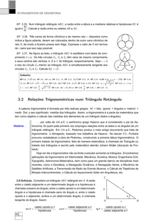 FUNDAMENTOS DE GEOMETRIA



   EP 3.25. Num triângulo retângulo ABC , a razão entre a altura e a mediana relativas à hipotenusa BC é
         40
 igual a    . Calcule a razão entre os catetos AB e AC .
         41

   EP 3.26. Três canos de forma cilíndrica e de mesmo raio r , dispostos como
 indica a ﬁgura adiante, devem ser colocados dentro de outro cano cilíndrico de
 raio R , de modo a ﬁcarem presos sem folga. Expresse o valor de R em termos
 de r para que isso seja possível.
  EP 3.27. Na ﬁgura ao lado, o triângulo ABC é eqüilátero com lados de com-                                                  C
 primento 2 cm. Os três círculos C1 , C2 e C3 têm raios de mesmo comprimento
 e seus centros são vértices A, B e C do triângulo, respectivamente. Seja r > 0
 o raio do círculo C4 interior ao triângulo ABC e simultaneamente tangente aos
                                                                                                                 A                   B
 círculos C1 , C2 e C3 . Calcule 9(1 + r )2 .

      Gabarito
               √                                                    √                                             √
      EP 3.8. 2 13 dm. EP 3.9. 198 cm. EP 3.11. 14. EP 3.12. 10 5 EP 3.13. 24. EP 3.14. 10.EP Õ     3.15. a + b − 2ab. EP 3.16.
                                                                                                       √
                       √      √                                   √                                      5+1
      13 cm. EP 3.17. ( 6 − 2) cm. EP 3.18. 100/7 EP 3.19. 22 2. EP 3.20. 0, 375. EP 3.21. q =                . EP 3.22. k = 2 ou
                              Ô
                                                                                                          2
                          b                                                 4
      k = −0, 5. EP 3.23.   ·   a2 − b 2 . EP 3.24. AE = 16, 342 m. EP 3.25. . EP 3.26. r . EP 3.27. 12.
                          a                                                 5




    3.2          Relações Trigonométricas num Triângulo Retângulo

    A palavra trigonometria é formada por três radicais gregos: ‘tri’ = três, ‘gonos’ = ângulos e ‘metron’ =
 medir. Daí, o seu signiﬁcado: medida dos triângulos. Assim, a trigonometria é a parte da matemática que
 tem como objetivo o cálculo das medidas dos elementos de um triângulo (lados e ângulos).

                        . . . por volta de 140 a.C. o astrônomo grego Hiparco que é considerado o pai da As-
História . . .     tronomia, foi quem pela primeira vez empregou relações entre os lados e os ângulos de um
                   triângulo retângulo. Em 125 a.C., Ptolomeu produz o mais antigo documento que trata da
                   trigonometria: o Almagesto, baseado nos trabalhos de Hiparco. No século X V , Purback
                   procurou restabelecer a obra de Ptolomeu, construindo a primeira tábua trigonométrica. O
                   primeiro tratado de trigonometria, feito de maneira sistemática, é chamado de Triangulis ou
                   tratado dos triângulos e escrito pelo matemático alemão Johann Muller (discípulo de Pur-
                   back).
                        Hoje em dia a trigonometria não se limita a estudar somente os triângulos. Encontramos
                   aplicações da trigonometria em Eletricidade, Mecânica, Acústica, Música, Engenharia Civil,
                   Topograﬁa, Astronomia Matemática, bem como para um grande elenco de disciplinas mais
                   recentes, como a Geodésia, a Navegação Oceânica, a Navegação Aérea, a Mecânica de
                   Satélites Artiﬁciais, a Transmissão de Rádio de Grande Alcance, o Cálculo de Trajetórias de
                   Mísseis Intercontinentais, o Cálculo do Aquecimento Solar em Arquitetura, etc.
                                                                                                   C
  3.8 Deﬁnição. Considere um triângulo ABC retângulo em A. A razão
 entre o cateto adjacente a um determinado ângulo e a hipotenusa é
                                                                                                                         a
 chamada cosseno do ângulo; entre o cateto oposto a um determinado                                 b
 ângulo e a hipotenusa é chamada seno do ângulo e; entre o cateto
 oposto e o adjacente, ambos a um determinado ângulo, é chamada                                                                  θ
 tangente do ângulo. Assim:                                                                        A                 c                   B

                      cateto oposto a θ                    cateto adjacente a θ                     cateto oposto a θ
            sen θ =                     ,        cos θ =                        ,         tg θ =
                         hipotenusa                             hipotenusa                         cateto adjacente a θ
 66
 