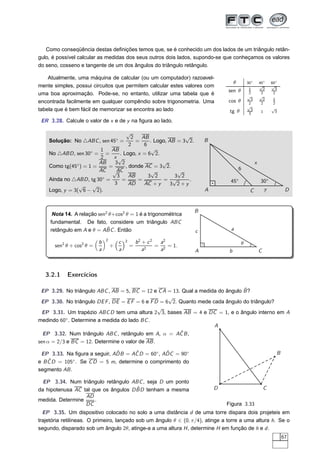 Como conseqüência destas deﬁnições temos que, se é conhecido um dos lados de um triângulo retân-
gulo, é possível calcular as medidas dos seus outros dois lados, supondo-se que conheçamos os valores
do seno, cosseno e tangente de um dos ângulos do triângulo retângulo.

    Atualmente, uma máquina de calcular (ou um computador) razoavel-
                                                                                            θ       30◦       45◦      60◦
mente simples, possui circuitos que permitem calcular estes valores com                                       √        √
                                                                                                    1           2        3
                                                                                       sen θ        2          2        2
uma boa aproximação. Pode-se, no entanto, utilizar uma tabela que é                                 √         √
                                                                                                      3         2      1
encontrada facilmente em qualquer compêndio sobre trigonometria. Uma                   cos θ        2          2       2
                                                                                                    √
tabela que é bem fácil de memorizar se encontra ao lado                                               3                √
                                                                                        tg θ        3          1        3

 ER 3.28. Calcule o valor de x e de y na ﬁgura ao lado.

                                               √
                                      2◦  AB                √
    Solução: No △ABC , sen 45 =         =     . Logo, AB = 3 2.                B
                                     2     6
                        1   AB                 √
    No △ABD , sen 30◦ = =       . Logo, x = 6 2.
                        2    x√
                        AB   3 2                   √                                                      x
    Como tg(45◦ ) = 1 =    =       , donde AC = 3 2.                                            6
                        AC √AC                √          √
                         ◦    3      AB      3 2        3 2
    Ainda no △ABD , tg 30 =      =       =         = √       .                          45◦                   30◦
                √     √      3       AD    AC + y      3 2+y
    Logo, y = 3( 6 − 2).                                                       A                     C             y          D


                                                                           B
      Nota 14. A relação sen2 θ+cos2 θ = 1 é a trigonométrica
     fundamental. De fato, considere um triângulo ABC
                             ˆ
     retângulo em A e θ = ABC . Então                                      c            a
                               2
                           b               c   2       b2 + c 2  a2                             θ
       sen2 θ + cos2 θ =           +               =        2
                                                                = 2 = 1.
                           a               a              a      a         A            b                     C



   3.2.1    Exercícios

                                                                                 ˆ
 EP 3.29. No triângulo ABC , AB = 5, BC = 12 e C A = 13. Qual a medida do ângulo B ?
                                                    √
 EP 3.30. No triângulo DE F , DE = E F = 6 e F D = 6 2. Quanto mede cada ângulo do triângulo?
                                                √
 EP 3.31. Um trapézio ABC D tem uma altura 2 3, bases AB = 4 e DC = 1, e o ângulo interno em A
medindo 60◦ . Determine a medida do lado BC .
                                                                     A
 EP 3.32. Num triângulo ABC , retângulo em A, α = AC B ,ˆ
sen α = 2/3 e BC = 12. Determine o valor de AB .

                              ˆ     ˆ            ˆ
 EP 3.33. Na ﬁgura a seguir, ADB = AC D = 60◦ , ADC = 90◦                                                                B
    ˆ         ◦
e B C D = 105 . Se C D = 5 m, determine o comprimento do
segmento AB .

  EP 3.34. Num triângulo retângulo ABC , seja D um ponto
                                      ˆ
da hipotenusa AC tal que os ângulos D BD tenham a mesma                            D                              C
                  AD
medida. Determine     .
                  DC                                                                   Figura 3.33
  EP 3.35. Um dispositivo colocado no solo a uma distância d de uma torre dispara dois projeteis em
trajetória retilíneas. O primeiro, lançado sob um ângulo θ ∈ (0, π/4), atinge a torre a uma altura h. Se o
segundo, disparado sob um ângulo 2θ, atinge-a a uma altura H , determine H em função de h e d .
                                                                                                                             67
 