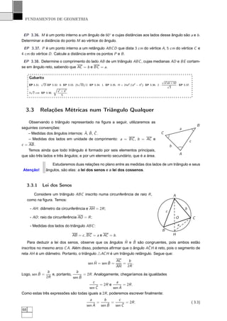 FUNDAMENTOS DE GEOMETRIA



 EP 3.36. M é um ponto interno a um ângulo de 60◦ e cujas distâncias aos lados desse ângulo são a e b .
Determinar a distância do ponto M ao vértice do ângulo.
 EP 3.37. P é um ponto interno a um retângulo ABC D que dista 3 cm do vértice A, 5 cm do vértice C e
4 cm do vértice D . Calcule a distância entre os pontos P e B .
 EP 3.38. Determine o comprimento do lado AB de um triângulo ABC , cujas medianas AD e BE cortam-
se em ângulo reto, sabendo que AC = b e BC = a.

      Gabarito
                                                                                                             √
                 √                       √                                                                    a2 ab + b 2
      EP 3.31. 13 EP 3.32. 8. EP 3.33. (5 10)/2. EP 3.34. 1. EP 3.35. H = 2hd 2 /(d 2 − h2 ). EP 3.36. 2 ·       √        . EP 3.37.
                       Õ                                                                                           3
       √                 a2 + b 2
      3 2 cm. EP 3.38.            .
                             5




  3.3            Relações Métricas num Triângulo Qualquer

    Observando o triângulo representado na ﬁgura a seguir, utilizaremos as
                                                                                                                                                 B
seguintes convenções:                                                                                                            a
                                      ˆ ˆ ˆ
    – Medidas dos ângulos internos: A, B , C .                                                               C
    – Medidas dos lados em unidade de comprimento: a = BC , b = AC e
                                                                                                                                         c
c = AB .                                                                                                             b
    Temos ainda que todo triângulo é formado por seis elementos principais,
que são três lados e três ângulos; e por um elemento secundário, que é a área.                                                   A

                        Estudaremos duas relações no plano entre as medidas dos lados de um triângulo e seus
Atenção!             ângulos, são elas: a lei dos senos e a lei dos cossenos.



     3.3.1       Lei dos Senos
        Considere um triângulo ABC inscrito numa circunferência de raio R ,                                              A
     como na ﬁgura. Temos:

      - AH : diâmetro da circunferência e AH = 2R ;                                                                                  b
                                                                                                                 c
      - AO : raio da circunferência AO = R ;                                                                                 O               C

      - Medidas dos lados do triângulo ABC :                                                                                 a
                                                                                                             B
                                      AB = c , BC = a e AC = b .                                                         H
                                                            ˆ    ˆ
   Para deduzir a lei dos senos, observe que os ângulos H e B são congruentes, pois ambos estão
                                                                         ˆ
inscritos no mesmo arco C A. Além disso, podemos aﬁrmar que o ângulo AC H é reto, pois o segmento de
reta AH é um diâmetro. Portanto, o triângulo △AC H é um triângulo retângulo. Segue que:

                                                      ˆ       ˆ   AC    b
                                                  sen H = sen B =    =    .
                                                                  AH   2R
          ˆ           b                b
Logo, sen B =           e, portanto,       = 2R . Analogamente, chegaríamos às igualdades
                     2R                  ˆ
                                     sen B
                                                 c            a
                                                     = 2R e       = 2R .
                                              sen Cˆ            ˆ
                                                            sen A
Como estas três expressões são todas iguais a 2R , poderemos escrever ﬁnalmente:
                                                    a          b           c
                                                         =           =           = 2R .                                                      ( 3.3)
                                                     ˆ
                                                 sen A           ˆ
                                                             sen B           ˆ
                                                                         sen C
68
 
