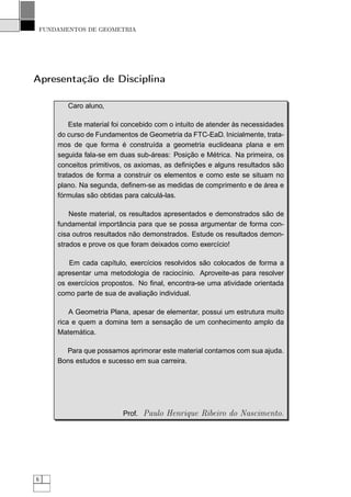 FUNDAMENTOS DE GEOMETRIA




Apresentação de Disciplina

        Caro aluno,

         Este material foi concebido com o intuito de atender às necessidades
     do curso de Fundamentos de Geometria da FTC-EaD. Inicialmente, trata-
     mos de que forma é construída a geometria euclideana plana e em
     seguida fala-se em duas sub-áreas: Posição e Métrica. Na primeira, os
     conceitos primitivos, os axiomas, as deﬁnições e alguns resultados são
     tratados de forma a construir os elementos e como este se situam no
     plano. Na segunda, deﬁnem-se as medidas de comprimento e de área e
     fórmulas são obtidas para calculá-las.

         Neste material, os resultados apresentados e demonstrados são de
     fundamental importância para que se possa argumentar de forma con-
     cisa outros resultados não demonstrados. Estude os resultados demon-
     strados e prove os que foram deixados como exercício!

        Em cada capítulo, exercícios resolvidos são colocados de forma a
     apresentar uma metodologia de raciocínio. Aproveite-as para resolver
     os exercícios propostos. No ﬁnal, encontra-se uma atividade orientada
     como parte de sua de avaliação individual.

         A Geometria Plana, apesar de elementar, possui um estrutura muito
     rica e quem a domina tem a sensação de um conhecimento amplo da
     Matemática.

       Para que possamos aprimorar este material contamos com sua ajuda.
     Bons estudos e sucesso em sua carreira.




                         Prof. Paulo Henrique Ribeiro do Nascimento.




6
 