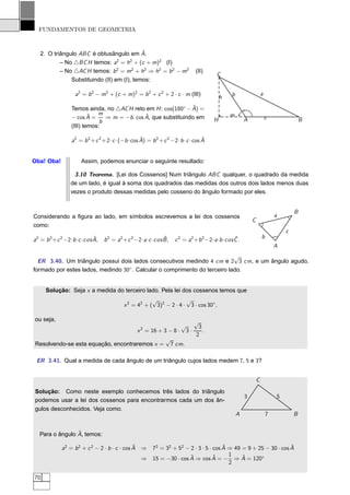 FUNDAMENTOS DE GEOMETRIA



   2. O triângulo ABC é obtusângulo em A.   ˆ
           – No △BC H temos: a2 = h2 + (c + m)2 (I)
           – No △AC H temos: b 2 = m2 + h2 ⇒ h2 = b 2 − m2                         (II)
                                                                                              C
               Substituindo (II) em (I), temos:

                     a2 = b 2 − m2 + (c + m)2 = b 2 + c 2 + 2 · c · m (III)                           b                   a
                                                                                                 h
                                                                  ˆ
                   Temos ainda, no △AC H reto em H : cos(180◦ − A) =
                           ˆ  m                 ˆ                                                    m
                   − cos A =     ⇒ m = −b . cos A, que substituindo em                       H                A               c               B
                               b
                   (III) temos:

                                                  ˆ                             ˆ
                   a2 = b 2 + c 2 +2· c ·(−b ·cos A) = b 2 + c 2 −2· b · c ·cos A


Oba! Oba!               Assim, podemos enunciar o seguinte resultado:

                    3.10 Teorema. [Lei dos Cossenos] Num triângulo ABC qualquer, o quadrado da medida
                   de um lado, é igual à soma dos quadrados das medidas dos outros dois lados menos duas
                   vezes o produto dessas medidas pelo cosseno do ângulo formado por eles.


                                                                                                                                          B
Considerando a ﬁgura ao lado, em símbolos escrevemos a lei dos cossenos                                                           a
                                                                                                                  C
como:
                                                                                                                                      c
                               ˆ                                   ˆ                                    ˆ                 b
a2 = b 2 + c 2 −2· b · c · cos A,   b 2 = a2 + c 2 −2· a · c · cos B ,   c 2 = a2 + b 2 −2· a · b · cos C .
                                                                                                                                  A
                                                                            √
  ER 3.40. Um triângulo possui dois lados consecutivos medindo 4 cm e 2 3 cm, e um ângulo agudo,
formado por estes lados, medindo 30◦ . Calcular o comprimento do terceiro lado.


      Solução: Seja x a medida do terceiro lado. Pela lei dos cossenos temos que
                                                          √             √
                                              x 2 = 42 + ( 3)2 − 2 · 4 · 3 · cos 30◦ ,

ou seja,                                                 √
                                                    √  2   3
                                    x = 16 + 3 − 8 · 3 ·     .
                                                          2
                                              √
Resolvendo-se esta equação, encontraremos x = 7 cm.

 ER 3.41. Qual a medida de cada ângulo de um triângulo cujos lados medem 7, 5 e 3?


                                                                                                                      C
Solução: Como neste exemplo conhecemos três lados do triângulo
                                                                                                              3                   5
podemos usar a lei dos cossenos para encontrarmos cada um dos ân-
gulos desconhecidos. Veja como.
                                                                                                          A                   7           B


                 ˆ
   Para o ângulo A, temos:

                                               ˆ                                  ˆ                          ˆ
              a2 = b 2 + c 2 − 2 · b · c · cos A ⇒ 72 = 32 + 52 − 2 · 3 · 5 · cos A ⇒ 49 = 9 + 25 − 30 · cos A
                                                                  ˆ          ˆ      1    ˆ
                                                 ⇒ 15 = −30 · cos A ⇒ cos A = − ⇒ A = 120◦
                                                                                    2

70
 