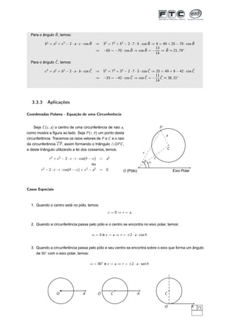 ˆ
  Para o ângulo B , temos:

                                            ˆ
           b 2 = a2 + c 2 − 2 · a · c · cos B     ⇒                                   ˆ                          ˆ
                                                       32 = 72 + 52 − 2 · 7 · 5 · cos B ⇒ 9 = 49 + 25 − 70 · cos B
                                                                        ˆ           ˆ     13    ˆ
                                                  ⇒    −65 = −70 · cos B ⇒ cos B = −         ⇒ B ≈ 21, 79◦
                                                                                          14

                ˆ
  Para o ângulo C , temos:

                                            ˆ
           c 2 = a2 + b 2 − 2 · a · b · cos C                                      ˆ                          ˆ
                                                  ⇒ 52 = 72 + 32 − 2 · 7 · 3 · cos C ⇒ 25 = 49 + 9 − 42 · cos C
                                                                     ˆ           ˆ     11 ˆ
                                                  ⇒ −33 = −42 · cos C ⇒ cos C = − C ≈ 38, 21◦
                                                                                       14




   3.3.3     Aplicações

Coordenadas Polares - Equação de uma Circunferência


    Seja C (c , a) o centro de uma circunferência de raio a,                                  P
como mostra a ﬁgura ao lado. Seja P (r , θ) um ponto desta
                                                                                                  a
circunferência. Tracemos os raios vetores de P e C e o raio
da circunferência C P , assim formando o triângulo △OPC ,
e deste triângulo utilizando a lei dos cossenos, temos:                                           C
                                                                                r
              r 2 + c 2 − 2 · c · r · cos(θ − α)      = a2                                c
                                                                                    θ α
                                              ou
        r 2 − 2 · c · r · cos(θ − α) + c 2 − a2       = 0.         O (Pólo)                           Eixo Polar



Casos Especiais



  1. Quando o centro está no pólo, temos:
                                                         c = 0 ⇒ r = a,


  2. Quando a circunferência passa pelo pólo e o centro se encontra no eixo polar, temos:

                                                α = 0 e c = a ⇒ r = ±2 · a · cos θ.


  3. Quando a circunferência passa pelo pólo e seu centro se encontra sobre o eixo que forma um ângulo
     de 90◦ com o eixo polar, temos:

                                            α = 90◦ e c = a ⇒ r = ±2 · a · sen θ.




                   O                  A            O         C              A                     C


                                                                                                  O                A   71
 