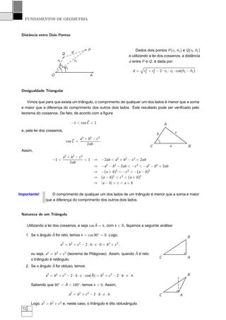 FUNDAMENTOS DE GEOMETRIA



 Distância entre Dois Pontos


                                                        P                            Dados dois pontos P (r1 , θ1 ) e Q (r2 , θ1 )
                              Q          d
                                                                                 e utilizando a lei dos cossenos, a distância
                          r2                 r1                                  d entre P e Q , é dada por:
                            θ2
                                  θ1                                                        2    2
                                                                                    d=     r1 + r2 − 2 · r1 · r2 · cos(θ2 − θ1 ).
                      O                                  A



 Desigualdade Triangular

    Vimos que para que exista um triângulo, o comprimento de qualquer um dos lados é menor que a soma
 e maior que a diferença do comprimento dos outros dois lados. Este resultado pode ser veriﬁcado pelo
 teorema do cossenos. De fato, de acordo com a ﬁgura

                                                 ˆ
                                        −1 < cos C < 1                                                      A
 e, pela lei dos cossenos,                                                                                          c
                                                                                                    b
                                      ˆ           a2 + b 2 − c 2
                                  cos C =                        .
                                                      2ab
                                                                                               C                a           B
 Assim,
                              a2 + b 2 − c 2
                       −1 <                  <1 ⇒                −2ab < a2 + b 2 − c 2 < 2ab
                                  2ab
                                                ⇒                −a2 − b 2 − 2ab < −c 2 < −a2 − b 2 + 2ab
                                                ⇒                −(a + b )2 < −c 2 < −(a − b )2
                                                ⇒                (a − b )2 < c 2 < (a + b )2
                                                ⇒                |a − b | < c < a + b


Importante!          O comprimento de qualquer um dos lados de um triângulo é menor que a soma e maior
                  que a diferença do comprimento dos outros dois lados.


 Natureza de um Triângulo

                                                 ˆ
       Utilizando a lei dos cossenos, e seja cos A = k , com k ∈ R, façamos a seguinte análise:

                  ˆ
   1. Se o ângulo A for reto, temos k = cos 90◦ = 0. Logo,
                                                                                                                            B
                            a2 = b 2 + c 2 − 2 · b · c · 0 = b 2 + c 2 ,

                                                                       ˆ
         ou seja, a2 = b 2 + c 2 (teorema de Pitágoras). Assim, quando A é reto
                                                                                                        C                   A
         o triângulo é retângulo.
                  ˆ
   2. Se o ângulo A for obtuso, temos:

                                                   ˆ
                  a2 = b 2 + c 2 − 2 · b · c · cos(A) = b 2 + c 2 − 2 · b · c · k .                                         B

                           ˆ
         Sabendo que 90◦ < A < 180◦ , temos k < 0. Assim,

                                       a2 = b 2 + c 2 − 2 · b · c · k .                                 C               A

         Logo, a2 > b 2 + c 2 e, neste caso, o triângulo é dito obtusângulo.
  72
 