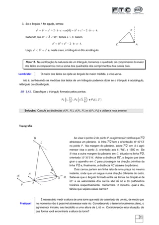 3. Se o ângulo A for agudo, temos:

                                                      ˆ
                     a2 = b 2 + c 2 − 2 · b · c · cos(A) = b 2 + c 2 − 2 · b · c · k .                        B

                          ˆ
         Sabendo que 0◦ < A < 90◦ , temos k > 0. Assim,

                                     a2 = b 2 + c 2 − 2 · b · c · k .                          C                  A

         Logo, a2 < b 2 + c 2 e, neste caso, o triângulo é dito acutângulo.



        Nota 15. Na veriﬁcação da natureza de um triângulo, tomamos o quadrado do comprimento do maior
        dos lados e comparamos com a soma dos quadrados dos comprimentos dos outros dois.

Lembrete!                 O maior dos lados se opõe ao ângulo de maior medida, e vice-versa.

   Isto é, conhecendo as medidas dos lados de um triângulo podemos dizer se o triângulo é acutângulo,
retângulo ou obtusângulo.

    ER 3.42. Classiﬁque o triângulo formado pelos pontos:

                                                        π      √ π
                                                P1 1,     , P2  3,          e P3 (1, 0◦ )
                                                        3          6


        Solução: Calcule as distâncias d (P1 , P2 ), d (P1 , P3 ) e d (P2 , P3 ) e utilize a nota anterior.




Topograﬁa



                 N                                          Ao visar o ponto Q do ponto P , o agrimensor veriﬁca que PQ
                         C                              atravessa um pântano. A linha PQ tem a orientação 38◦ 42′ SE
                                                        no ponto P . Na margem do pântano, sobre PQ , em A o agri-
                                                        mensor visa o ponto B , orientado aos 61◦ NE , a 1500 m. De
                                                        B visa a outra margem do pântano em C , situado na linha PQ ,
                                                        orientado 10◦ 30′ SW . Achar a distância BC , o ângulo que deve
                                                        girar o aparelho em C para prosseguir na direção primitiva da
                                                        linha PQ e, ﬁnalmente, a distância AC através do pântano.
                                    N                       Dois carros partem em linha reta de uma praça no mesmo
           N                                            instante, onde que um segue numa direção diferente do outro.
N                                                       Sabe-se que o ângulo formado entre as linhas da direção é de
                                            B     O
                                                        60◦ e as velocidades dos carros são de 60 e 80 quilômetros
                A
    P                                                   horários respectivamente. Decorridos 15 minutos, qual a dis-
                                                        tância que separa esses carros?


                         É necessário medir a altura de uma torre que está do outro lado de um rio, de modo que
    Pratique!        no momento não é possível atravessar este rio. Considerando o terreno totalmente plano, o
                     agrimensor instalou seu teodolito a uma altura de 1, 65 m. Considerando esta situação, de
                     que forma você encontraria a altura da torre?

                                                                                                                      73
 