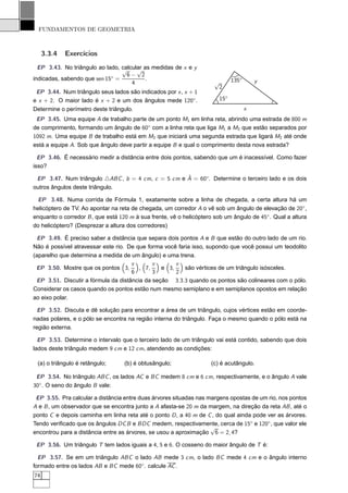 FUNDAMENTOS DE GEOMETRIA



     3.3.4   Exercícios
  EP 3.43. No triângulo ao lado, calcular as medidas de x e y
                                 √     √
                             ◦     6− 2
indicadas, sabendo que sen 15 =            .                                  135◦       y
                                     4                                √
                                                                       2
 EP 3.44. Num triângulo seus lados são indicados por x , x + 1
e x + 2. O maior lado é x + 2 e um dos ângulos mede 120◦ .              15◦
Determine o perímetro deste triângulo.                                               x
 EP 3.45. Uma equipe A de trabalho parte de um ponto M1 em linha reta, abrindo uma estrada de 800 m
de comprimento, formando um ângulo de 60◦ com a linha reta que liga M1 a M2 que estão separados por
1092 m. Uma equipe B de trabalho está em M2 que iniciará uma segunda estrada que ligará M2 até onde
está a equipe A. Sob que ângulo deve partir a equipe B e qual o comprimento desta nova estrada?

  EP 3.46. É necessário medir a distância entre dois pontos, sabendo que um é inacessível. Como fazer
isso?
                                                    ˆ
 EP 3.47. Num triângulo △ABC , b = 4 cm, c = 5 cm e A = 60◦ . Determine o terceiro lado e os dois
outros ângulos deste triângulo.

 EP 3.48. Numa corrida de Fórmula 1, exatamente sobre a linha de chegada, a certa altura há um
helicóptero de TV. Ao apontar na reta de chegada, um corredor A o vê sob um ângulo de elevação de 20◦ ,
enquanto o corredor B , que está 120 m à sua frente, vê o helicóptero sob um ângulo de 45◦ . Qual a altura
do helicóptero? (Desprezar a altura dos corredores)

  EP 3.49. É preciso saber a distância que separa dois pontos A e B que estão do outro lado de um rio.
Não é possível atravessar este rio. De que forma você faria isso, supondo que você possui um teodolito
(aparelho que determina a medida de um ângulo) e uma trena.
                                     π       π       π
 EP 3.50. Mostre que os pontos 3,       , 7,    e 3,     são vértices de um triângulo isósceles.
                                     6       3       2
 EP 3.51. Discutir a fórmula da distância da seção 3.3.3 quando os pontos são colineares com o pólo.
Considerar os casos quando os pontos estão num mesmo semiplano e em semiplanos opostos em relação
ao eixo polar.

  EP 3.52. Discuta e dê solução para encontrar a área de um triângulo, cujos vértices estão em coorde-
nadas polares, e o pólo se encontra na região interna do triângulo. Faça o mesmo quando o pólo está na
região externa.

  EP 3.53. Determine o intervalo que o terceiro lado de um triângulo vai está contido, sabendo que dois
lados deste triângulo medem 9 cm e 12 cm, atendendo as condições:

 (a) o triângulo é retângulo;      (b) é obtusângulo;               (c) é acutângulo.

 EP 3.54. No triângulo ABC , os lados AC e BC medem 8 cm e 6 cm, respectivamente, e o ângulo A vale
30◦ . O seno do ângulo B vale:

 EP 3.55. Pra calcular a distância entre duas árvores situadas nas margens opostas de um rio, nos pontos
A e B , um observador que se encontra junto a A afasta-se 20 m da margem, na direção da reta AB , até o
ponto C e depois caminha em linha reta até o ponto D , a 40 m de C , do qual ainda pode ver as árvores.
Tendo veriﬁcado que os ângulos DC B e BDC medem, respectivamente, cerca de 15◦ e 120◦ , que valor ele
                                                                    √
encontrou para a distância entre as árvores, se usou a aproximação 6 = 2, 4?

 EP 3.56. Um triângulo T tem lados iguais a 4, 5 e 6. O cosseno do maior ângulo de T é:

  EP 3.57. Se em um triângulo ABC o lado AB mede 3 cm, o lado BC mede 4 cm e o ângulo interno
formado entre os lados AB e BC mede 60◦ . calcule AC .
74
 