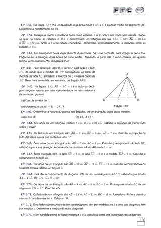 EP 3.58. Na ﬁgura, ABC D é um quadrado cuja área mede 4 m2 , e C é o ponto médio do segmento AE .
Determine o comprimento de BE .

  EP 3.59. Deseja-se medir a distância entre duas cidades B e C , sobre um mapa sem escala. Sabe-
                                                                           ˆ
se que, no mapa, as cidades A, B e C determinam um triângulo em que B AC = 60◦ , AB = 80 km
e AC = 120 km, onde A é uma cidade conhecida. Determine, aproximadamente, a distância entre as
cidades B e C .

  EP 3.60. Um navegador devia viajar durante duas horas, no rumo nordeste, para chegar a certa ilha.
Enganou-se, e navegou duas horas no rumo norte. Tomando, a partir daí, o rumo correto, em quanto
tempo, aproximadamente, chegará à ilha?

 EP 3.61. Num retângulo ABC D , o ponto P está sobre o lado
DC , de modo que a medida de DP corresponde ao triplo da
                                                                                    A
medida do lado AD , enquanto a medida de C P vale o dobro de
                                                 ˆ
BC . Determine a medida, em radianos, do ângulo APB .

 EP 3.62. Na ﬁgura 3.62, AB = AC = ℓ é o lado do decá-
gono regular inscrito em uma circunferência de raio unitário e
de centro no ponto 0.

 (a) Calcule o valor de ℓ;                                        O          C               B
                                 √
 (b) Mostre que cos 36◦ = (1 +    5)/4.                                   Figura 3.62

 EP 3.63. Determinar a natureza, quanto aos ângulos, de um triângulo, cujos lados medem:
 (a) 6, 8 e 11;                               (b) 10, 14 e 17.

 EP 3.64. Os lados de um triângulo medem 7 cm, 15 cm e 20 cm. Calcular a projeção do menor lado
sobre o maior.

  EP 3.65. Os lados de um triângulo são: AB = 3 dm, BC = 5 dm, AC = 7 dm. Calcular a projeção do
lado AB sobre a reta que contém o lado BC .

 EP 3.66. Dois lados de um triângulo são: AB = 7 dm, AC = 8 cm. Calcular o comprimento do lado BC ,
sabendo que a sua projeção sobre a reta que contém o lado AB mede 11 cm.

 EP 3.67. Num triângulo ABC , o lado AB = 6 m, o lado AC = 8 m e a medida AM = 5 m. Calcular o
comprimento do lado BC .

 EP 3.68. Os lados de um triângulo são AB = 12 m, AC = 15 m, BC = 18 m. Calcular o comprimento da
                                     ˆ
bissetriz interna relativa ao ângulo A.

 EP 3.69. Calcular o comprimento da diagonal BD de um paralelogramo ABC D , sabendo que o lado
                       ˆ
AB = 4 cm, BC = 5 cm e B = 60◦ .

 EP 3.70. Os lados de um triângulo são AB = 4 m, AC = 8 m, BC = 5 m. Prolonga-se o lado BC de um
segmento C D = BC . Calcular AD .

  EP 3.71. Os lados de um triângulo são AB = 13 m, AC = 11 m, BC = 16 m. A mediana AM e a bissetriz
interna BD cortam=se em I . Calcular I M .

 EP 3.72. Dois lados consecutivos de um paralelogramo têm por medidas a e b e uma das diagonais tem
por medida c . Determine a medida da outra diagonal.

 EP 3.73. Num paralelogramo de lados medindo a e b , calcule a soma dos quadrados das diagonais.
                                                                                                 75
 