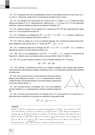 FUNDAMENTOS DE GEOMETRIA



 EP 3.74. A diagonal menor de um paralelogramo divide um dos ângulos internos em dois outros, um α
e o outro 2α. Determine a razão entre os comprimentos dos lados menor e maior.
                                                               √
 EP 3.75. Um triângulo ABC está inscrito num círculo de raio 2 3. Sejam a, b e c a medida dos lados
                                                                 √
                     ˆ ˆ ˆ                                                 ˆ ˆ ˆ
opostos aos ângulos A, B e C , respectivamente. Sabendo que a = 2 3 e que (A, B , C ) é uma progressão
aritmética, calcule as medidas dos lados e dos ângulos do triângulo ABC .

                            ˆ
 EP 3.76. Calcular o ângulo A de um triângulo ABC , sabendo que AC e BC são, respectivamente, iguais
aos 8/3 e 7/3 do comprimento do lado AB .

 EP 3.77. Os lados de um triângulo são AB = 6 cm, AC = 7 cm e BC = 5 cm. Calcular a distância do
ponto de concurso das medianas (baricentro) ao lado AC .

 EP 3.78. Sobre os catetos AB e AC de um triângulo retângulo ABC constroem-se externamente triân-
                                                          2 1        √
gulos eqüiláteros, cujos centros são X e Y . Prove que X Y = (a2 + bc 3).
                                                            3
 EP 3.79. A medida dos lados de um triângulo são AB = 21 cm, AC = 17 cm e BC = 26 cm. Calcular a
distância do vértice B ao ponto médio da mediana AM .

  EP 3.80. ABC D é um paralelogramo o qual AB = 5 cm e AD = 3 cm. Calcular o comprimento da
diagonal AC , sabendo que a sua projeção sobre a reta que contém o lado AB mede 6 cm.

 EP 3.81. M é um ponto qualquer da base BC de um triângulo isósceles ABC . Prove que
                                                            2          2
                                                        AB − AM = MC · MB .

  EP 3.82. Calcular o comprimento do lado de um triângulo eqüilátero cujos vértices estão situados,
respectivamente, sobre três retas paralelas, sabendo que são a e b as distâncias da paralela intermediárias
às outras duas.

 EP 3.83. De um ponto fora de uma reta traçam-se a esta reta a perpen-                                                     A
dicular e duas oblíquas que medem 7 m e 5 m, respectivamente. Calcular
a distância entre o pé da perpendicular e o da menor oblíqua, sabendo que                                                                  E
os pés das oblíquas distam 4 m.

 EP 3.84. Na ﬁgura ao lado, os triângulos ABC e BE D são eqüiláteros
                                                                                                             B                       C         D
de lados medindo 2a e a, respectivamente. Calcule a medida do segmento
AE .
 EP 3.85. O raio do círculo circunscrito a um triângulo ABC é R , o circuncentro é O e o baricentro é G .
Demonstrar que a distância do circuncentro ao baricentro é dada pela fórmula:
                                                       2       1
                                                     OG = R 2 − (a2 + b 2 + c 2 ).
                                                               9


     Gabarito
                                                                                                               √                   √
     EP 3.54. 2/3. EP 3.55. A distância entre as duas árvores é de 28 m. EP 3.56. 1/8. EP 3.57.       √          13 cm. EP 3.58. 2 5. EP
                                                                             √
                                                                               5−1                      5+1
     3.59. 105, 83. EP 3.60. 1, 5 h. EP 3.61. (3π)/4. EP 3.62. (a) ℓ(                , (b) cos 36◦ =         . EP 3.63. (a) obtusângulo (b)
                                                                                2                        4
                            28               3                                                                     √                 √
     acutângulo. EP 3.64.      . EP 3.65. . EP 3.66. 13 cm. EP 3.67. 10 cm. EP 3.68. 10 cm. EP 3.69. 61 cm. EP 3.70. 9 2m.
                             5Ô              2
               24                                                                        1                       √    √
     EP 3.71.     . EP 3.72.     2(a2 + b 2 ) − c 2 . EP 3.73. 2a2 + 2b 2 . EP 3.74.          . EP 3.75. Lados: 2 3, 4 3 e 6; Ângulos: 30◦ ,
                7                                      √                              2 cos α
                                                      4 6                                                                √
                           ˆ
     60◦ e 90◦ . EP 3.76. A = 60◦ . EP 3.77.               cm. EP 3.78. Demonstração. EP 3.79. 16 cm. EP 3.80. 2 11 cm. EP 3.81.
                                 Õ                     7
                                    a2 + ab + b 2                                √
     Demonstração. EP 3.82. 2                        . EP 3.83. 1 m. EP 3.84. a 3. EP 3.85. Demonstração.
                                           3




76
 